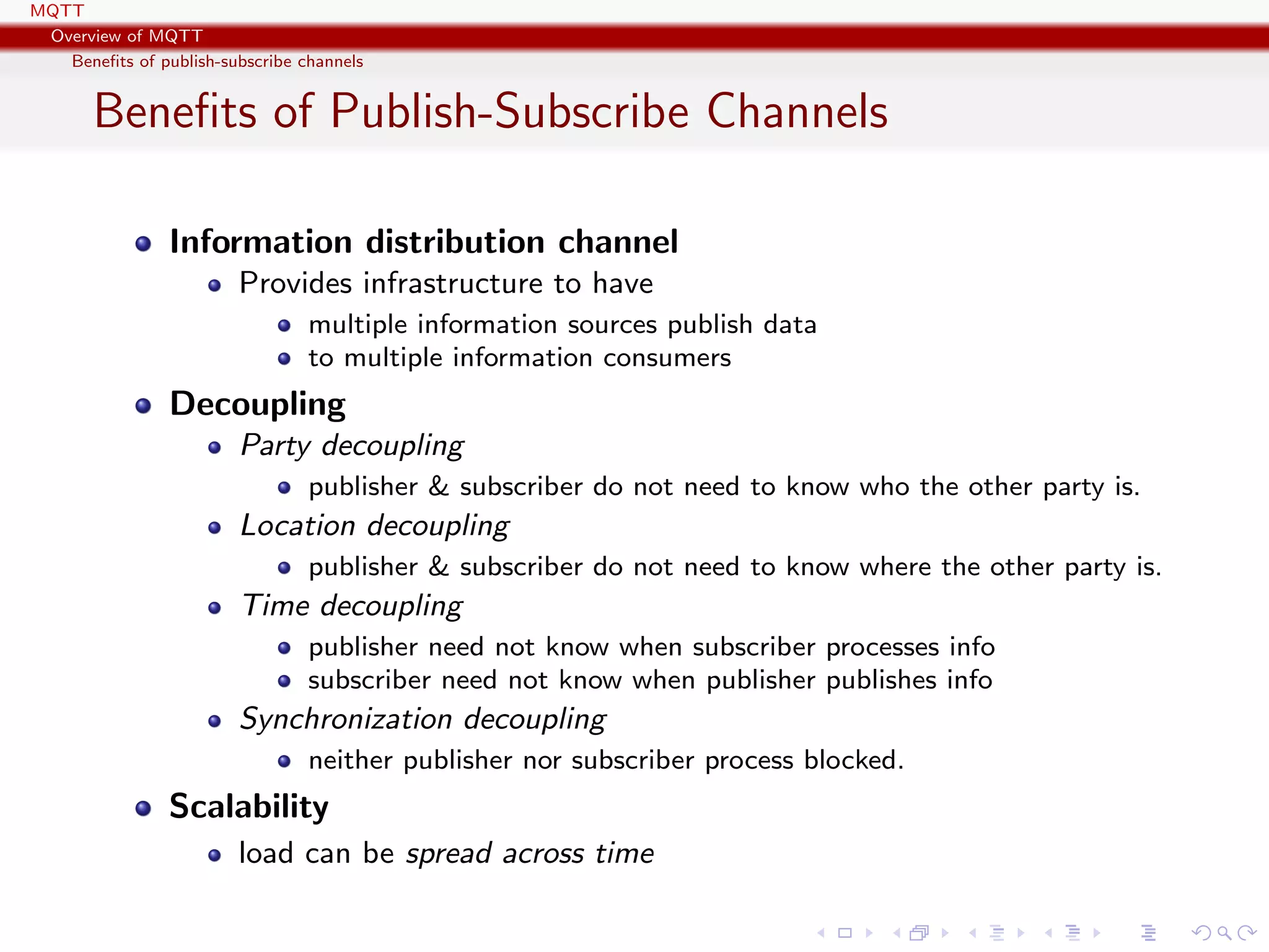 MQTT
Overview of MQTT
Beneﬁts of publish-subscribe channels
Beneﬁts of Publish-Subscribe Channels
Information distribution channel
Provides infrastructure to have
multiple information sources publish data
to multiple information consumers
Decoupling
Party decoupling
publisher & subscriber do not need to know who the other party is.
Location decoupling
publisher & subscriber do not need to know where the other party is.
Time decoupling
publisher need not know when subscriber processes info
subscriber need not know when publisher publishes info
Synchronization decoupling
neither publisher nor subscriber process blocked.
Scalability
load can be spread across time
 