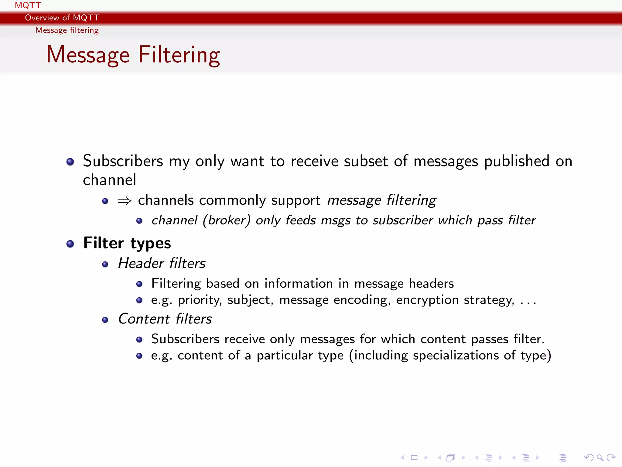 MQTT
Overview of MQTT
Message ﬁltering
Message Filtering
Subscribers my only want to receive subset of messages published on
channel
⇒ channels commonly support message ﬁltering
channel (broker) only feeds msgs to subscriber which pass ﬁlter
Filter types
Header ﬁlters
Filtering based on information in message headers
e.g. priority, subject, message encoding, encryption strategy, . . .
Content ﬁlters
Subscribers receive only messages for which content passes ﬁlter.
e.g. content of a particular type (including specializations of type)
 