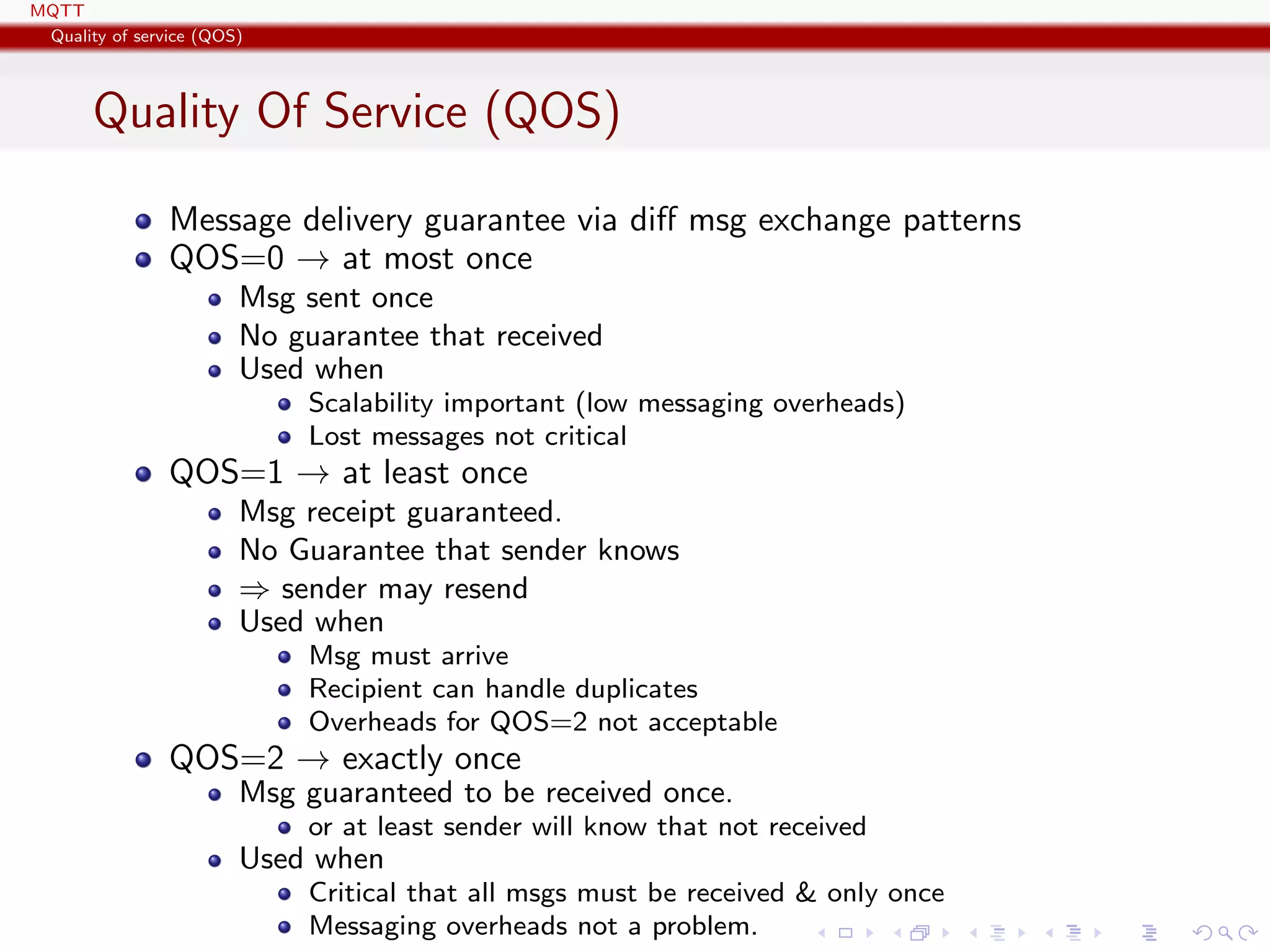 MQTT
Quality of service (QOS)
Quality Of Service (QOS)
Message delivery guarantee via diﬀ msg exchange patterns
QOS=0 → at most once
Msg sent once
No guarantee that received
Used when
Scalability important (low messaging overheads)
Lost messages not critical
QOS=1 → at least once
Msg receipt guaranteed.
No Guarantee that sender knows
⇒ sender may resend
Used when
Msg must arrive
Recipient can handle duplicates
Overheads for QOS=2 not acceptable
QOS=2 → exactly once
Msg guaranteed to be received once.
or at least sender will know that not received
Used when
Critical that all msgs must be received & only once
Messaging overheads not a problem.
 