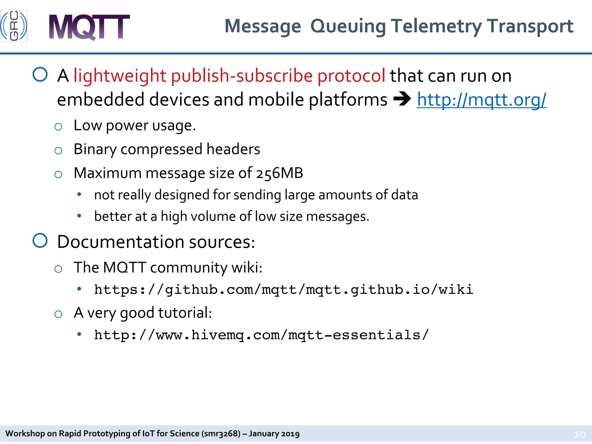 Workshop on Rapid Prototyping of IoT for Science (smr3268) – January 2019
Message Queuing Telemetry Transport
¡ A lightweight publish-subscribe protocol that can run on
embedded devices and mobile platforms è http://mqtt.org/
o Low power usage.
o Binary compressed headers
o Maximum message size of 256MB
• not really designed for sending large amounts of data
• better at a high volume of low size messages.
¡ Documentation sources:
o The MQTT community wiki:
• https://github.com/mqtt/mqtt.github.io/wiki
o A very good tutorial:
• http://www.hivemq.com/mqtt-essentials/
10
 