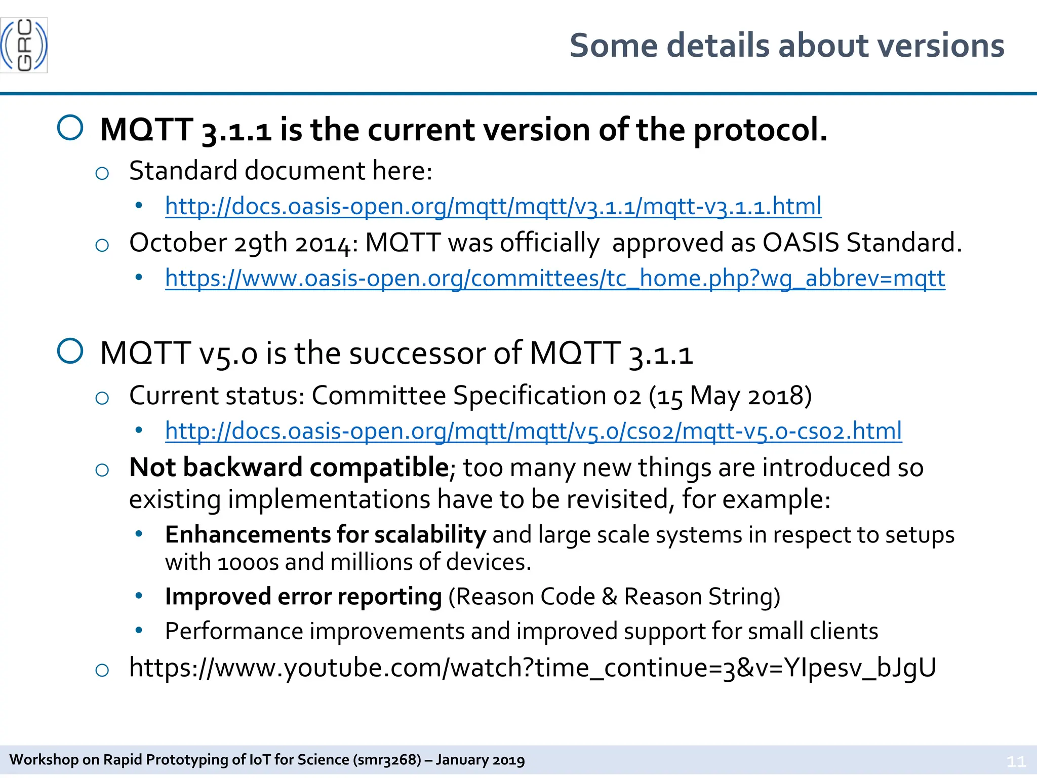 Workshop on Rapid Prototyping of IoT for Science (smr3268) – January 2019
Some details about versions
¡ MQTT 3.1.1 is the current version of the protocol.
o Standard document here:
• http://docs.oasis-open.org/mqtt/mqtt/v3.1.1/mqtt-v3.1.1.html
o October 29th 2014: MQTT was officially approved as OASIS Standard.
• https://www.oasis-open.org/committees/tc_home.php?wg_abbrev=mqtt
¡ MQTT v5.0 is the successor of MQTT 3.1.1
o Current status: Committee Specification 02 (15 May 2018)
• http://docs.oasis-open.org/mqtt/mqtt/v5.0/cs02/mqtt-v5.0-cs02.html
o Not backward compatible; too many new things are introduced so
existing implementations have to be revisited, for example:
• Enhancements for scalability and large scale systems in respect to setups
with 1000s and millions of devices.
• Improved error reporting (Reason Code & Reason String)
• Performance improvements and improved support for small clients
o https://www.youtube.com/watch?time_continue=3&v=YIpesv_bJgU
11
 