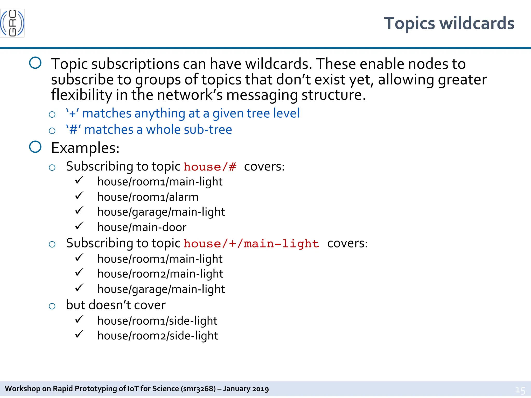 Workshop on Rapid Prototyping of IoT for Science (smr3268) – January 2019
Topics wildcards
¡ Topic subscriptions can have wildcards. These enable nodes to
subscribe to groups of topics that don’t exist yet, allowing greater
flexibility in the network’s messaging structure.
o ‘+’ matches anything at a given tree level
o ‘#’ matches a whole sub-tree
¡ Examples:
o Subscribing to topic house/# covers:
ü house/room1/main-light
ü house/room1/alarm
ü house/garage/main-light
ü house/main-door
o Subscribing to topic house/+/main-light covers:
ü house/room1/main-light
ü house/room2/main-light
ü house/garage/main-light
o but doesn’t cover
ü house/room1/side-light
ü house/room2/side-light
15
 