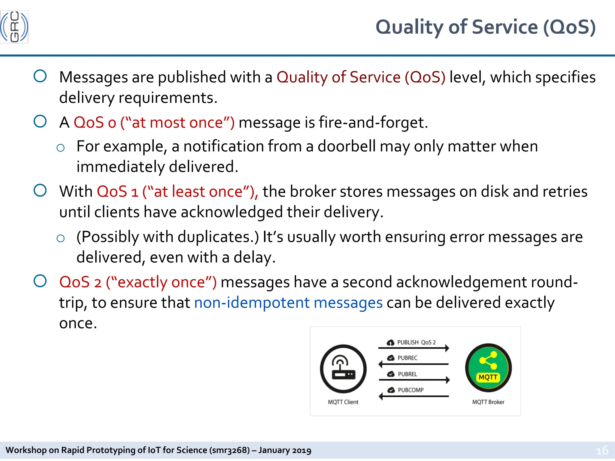 Workshop on Rapid Prototyping of IoT for Science (smr3268) – January 2019
Quality of Service (QoS)
¡ Messages are published with a Quality of Service (QoS) level, which specifies
delivery requirements.
¡ A QoS 0 (“at most once”) message is fire-and-forget.
o For example, a notification from a doorbell may only matter when
immediately delivered.
¡ With QoS 1 (“at least once”), the broker stores messages on disk and retries
until clients have acknowledged their delivery.
o (Possibly with duplicates.) It’s usually worth ensuring error messages are
delivered, even with a delay.
¡ QoS 2 (“exactly once”) messages have a second acknowledgement round-
trip, to ensure that non-idempotent messages can be delivered exactly
once.
16
 