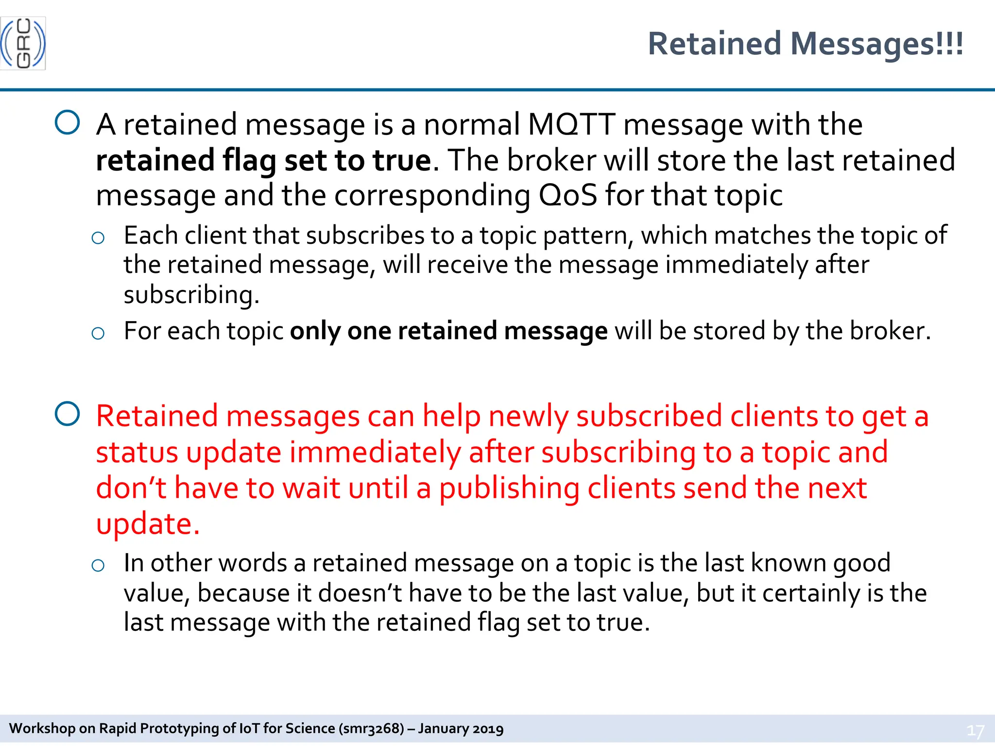 Workshop on Rapid Prototyping of IoT for Science (smr3268) – January 2019
Retained Messages!!!
¡ A retained message is a normal MQTT message with the
retained flag set to true. The broker will store the last retained
message and the corresponding QoS for that topic
o Each client that subscribes to a topic pattern, which matches the topic of
the retained message, will receive the message immediately after
subscribing.
o For each topic only one retained message will be stored by the broker.
¡ Retained messages can help newly subscribed clients to get a
status update immediately after subscribing to a topic and
don’t have to wait until a publishing clients send the next
update.
o In other words a retained message on a topic is the last known good
value, because it doesn’t have to be the last value, but it certainly is the
last message with the retained flag set to true.
17
 