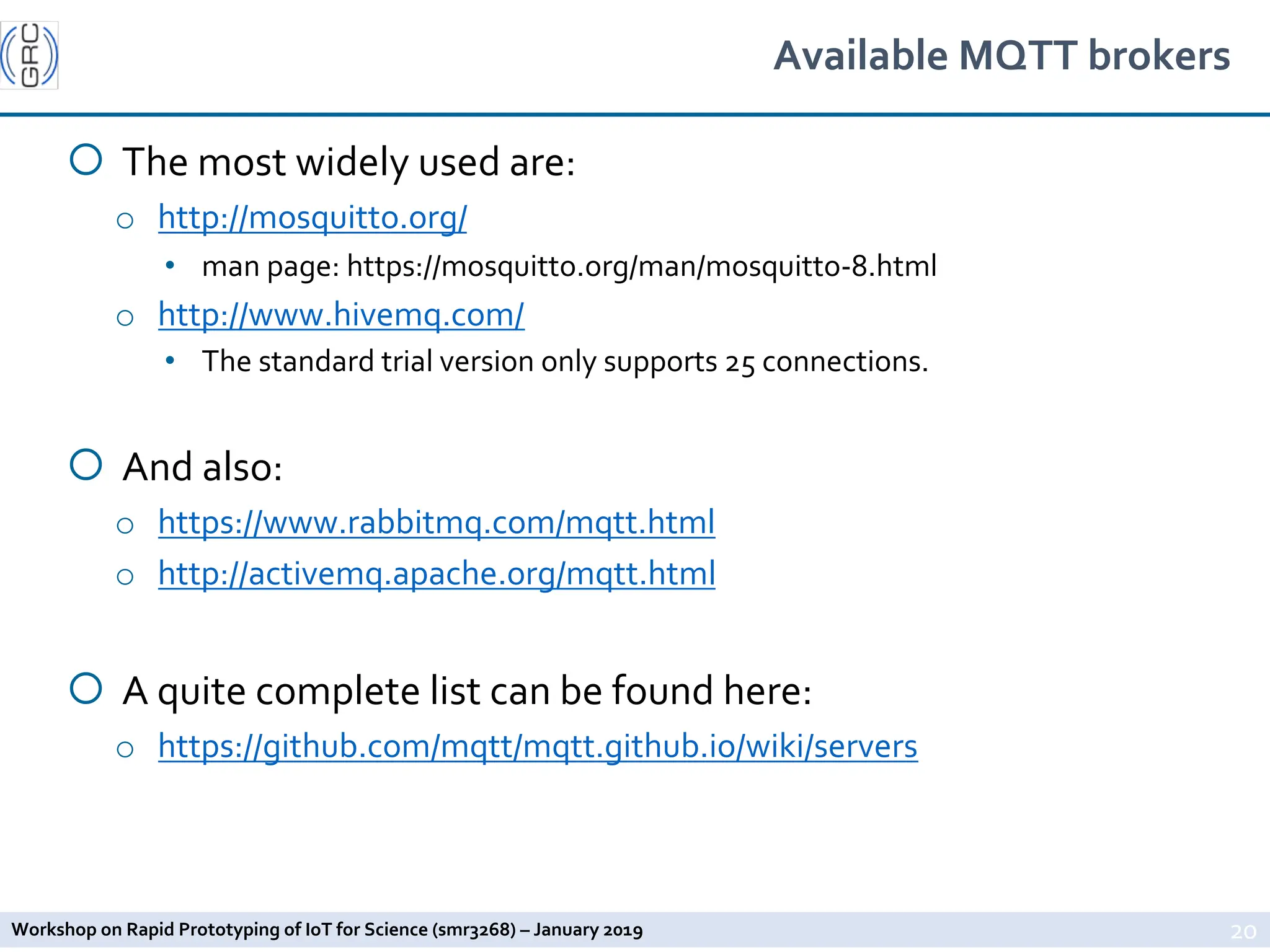 Workshop on Rapid Prototyping of IoT for Science (smr3268) – January 2019
Available MQTT brokers
¡ The most widely used are:
o http://mosquitto.org/
• man page: https://mosquitto.org/man/mosquitto-8.html
o http://www.hivemq.com/
• The standard trial version only supports 25 connections.
¡ And also:
o https://www.rabbitmq.com/mqtt.html
o http://activemq.apache.org/mqtt.html
¡ A quite complete list can be found here:
o https://github.com/mqtt/mqtt.github.io/wiki/servers
20
 