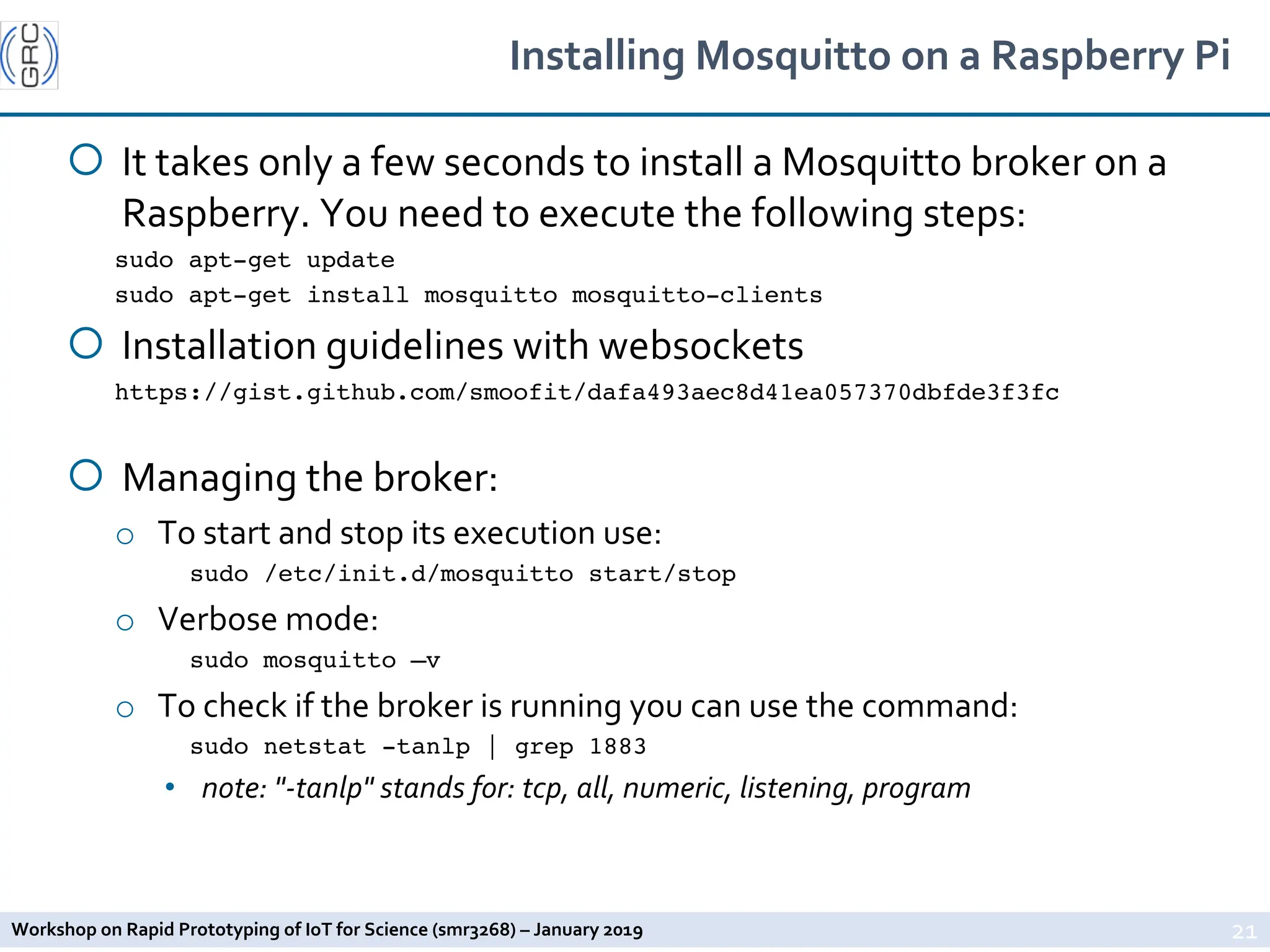 Workshop on Rapid Prototyping of IoT for Science (smr3268) – January 2019
Installing Mosquitto on a Raspberry Pi
¡ It takes only a few seconds to install a Mosquitto broker on a
Raspberry. You need to execute the following steps:
sudo apt-get update
sudo apt-get install mosquitto mosquitto-clients
¡ Installation guidelines with websockets
https://gist.github.com/smoofit/dafa493aec8d41ea057370dbfde3f3fc
¡ Managing the broker:
o To start and stop its execution use:
sudo /etc/init.d/mosquitto start/stop
o Verbose mode:
sudo mosquitto –v
o To check if the broker is running you can use the command:
sudo netstat -tanlp | grep 1883
• note: "-tanlp" stands for: tcp, all, numeric, listening, program
21
 