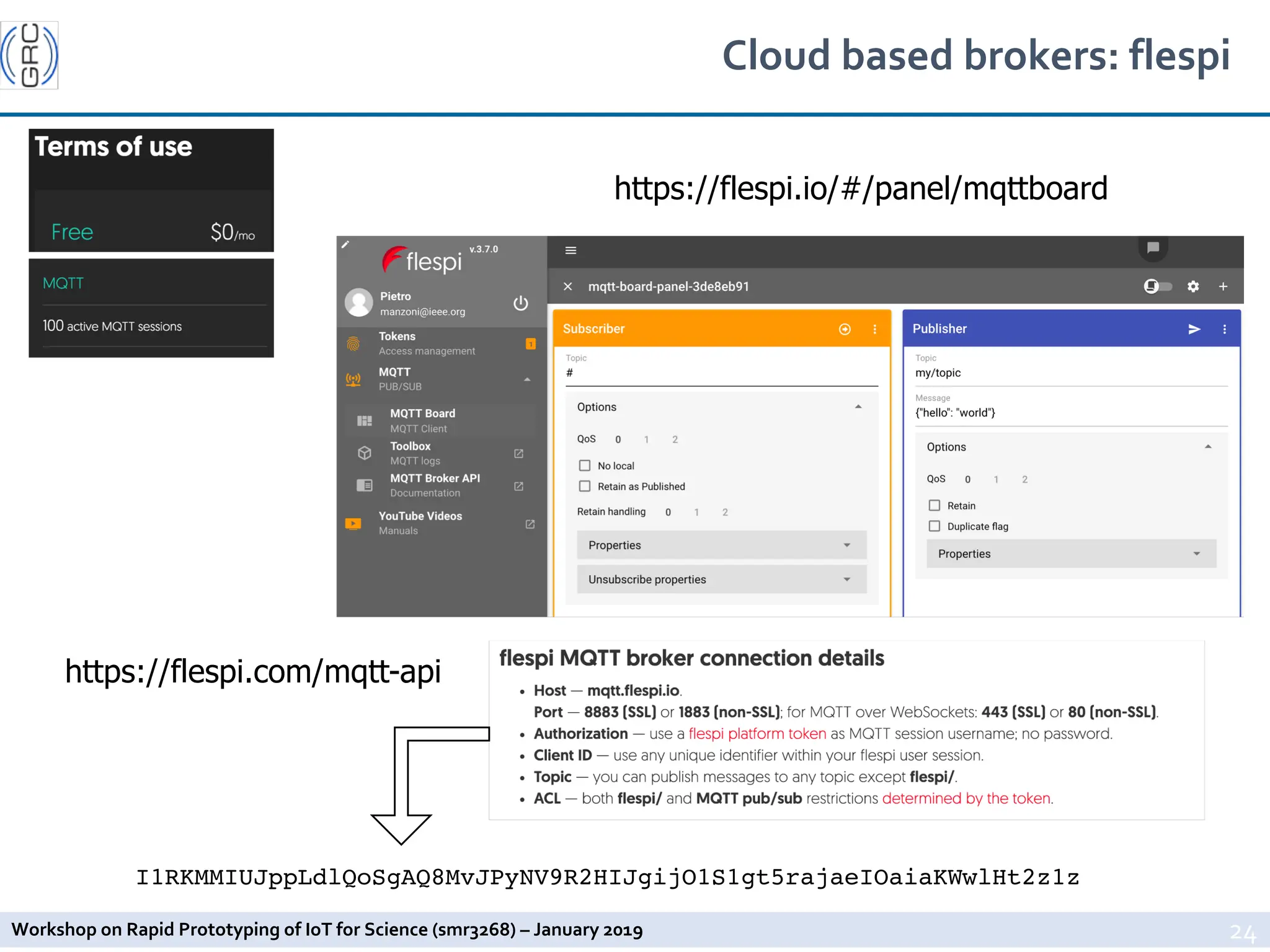 Workshop on Rapid Prototyping of IoT for Science (smr3268) – January 2019
Cloud based brokers: flespi
24
I1RKMMIUJppLdlQoSgAQ8MvJPyNV9R2HIJgijO1S1gt5rajaeIOaiaKWwlHt2z1z
https://flespi.io/#/panel/mqttboard
https://flespi.com/mqtt-api
 