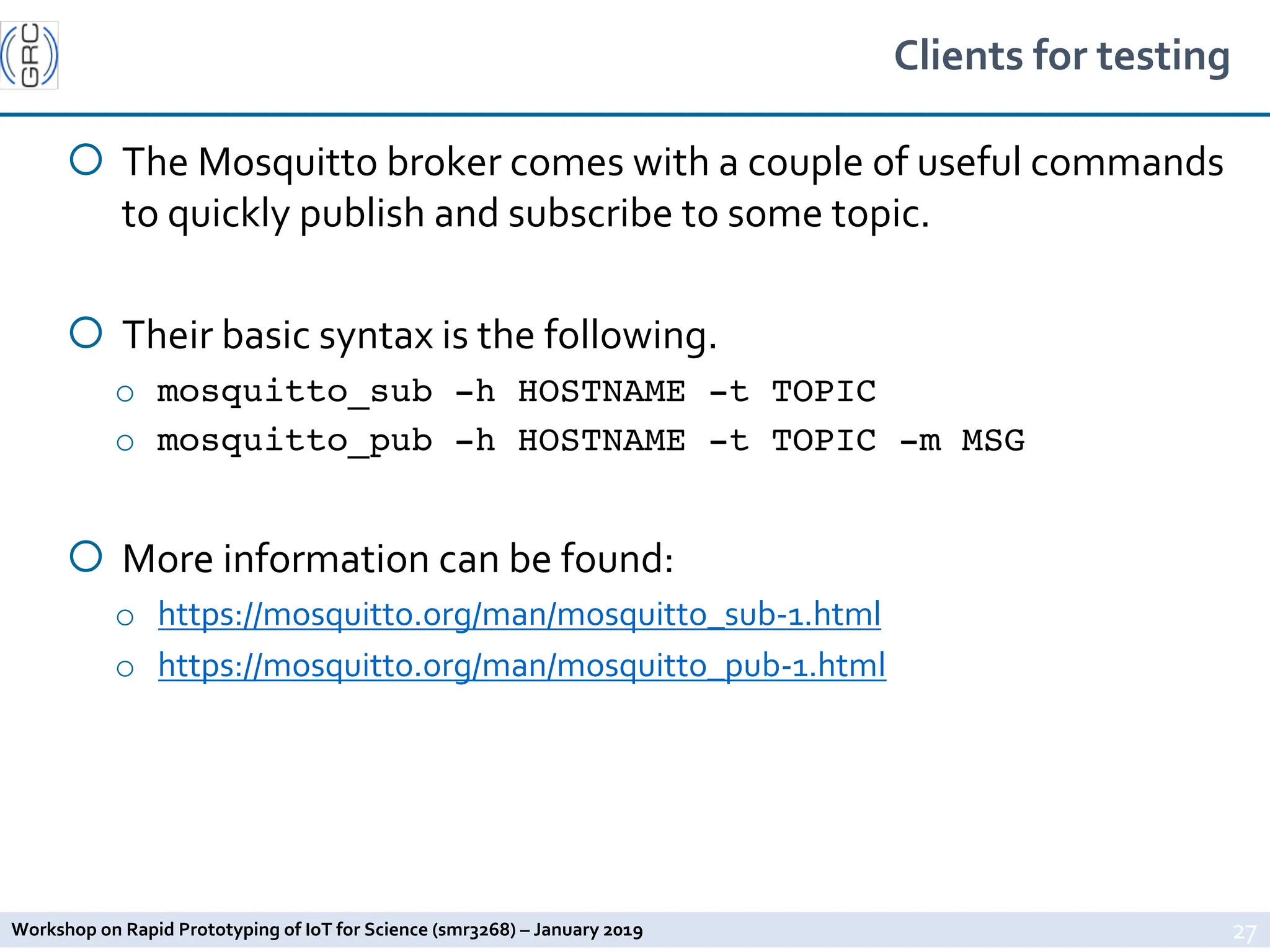 Workshop on Rapid Prototyping of IoT for Science (smr3268) – January 2019
Clients for testing
¡ The Mosquitto broker comes with a couple of useful commands
to quickly publish and subscribe to some topic.
¡ Their basic syntax is the following.
o mosquitto_sub -h HOSTNAME -t TOPIC
o mosquitto_pub -h HOSTNAME -t TOPIC -m MSG
¡ More information can be found:
o https://mosquitto.org/man/mosquitto_sub-1.html
o https://mosquitto.org/man/mosquitto_pub-1.html
27
 