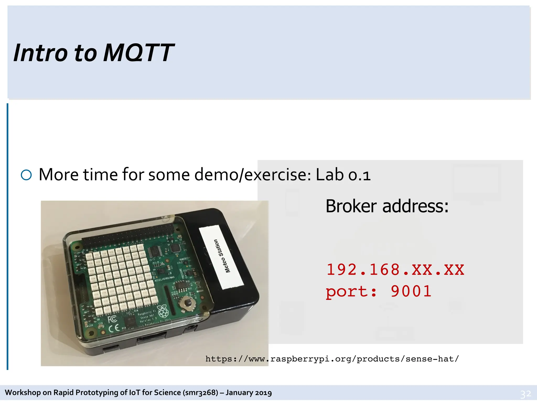 Workshop on Rapid Prototyping of IoT for Science (smr3268) – January 2019
Intro to MQTT
¡ More time for some demo/exercise: Lab 0.1
32
https://www.raspberrypi.org/products/sense-hat/
Broker address:
192.168.XX.XX
port: 9001
 