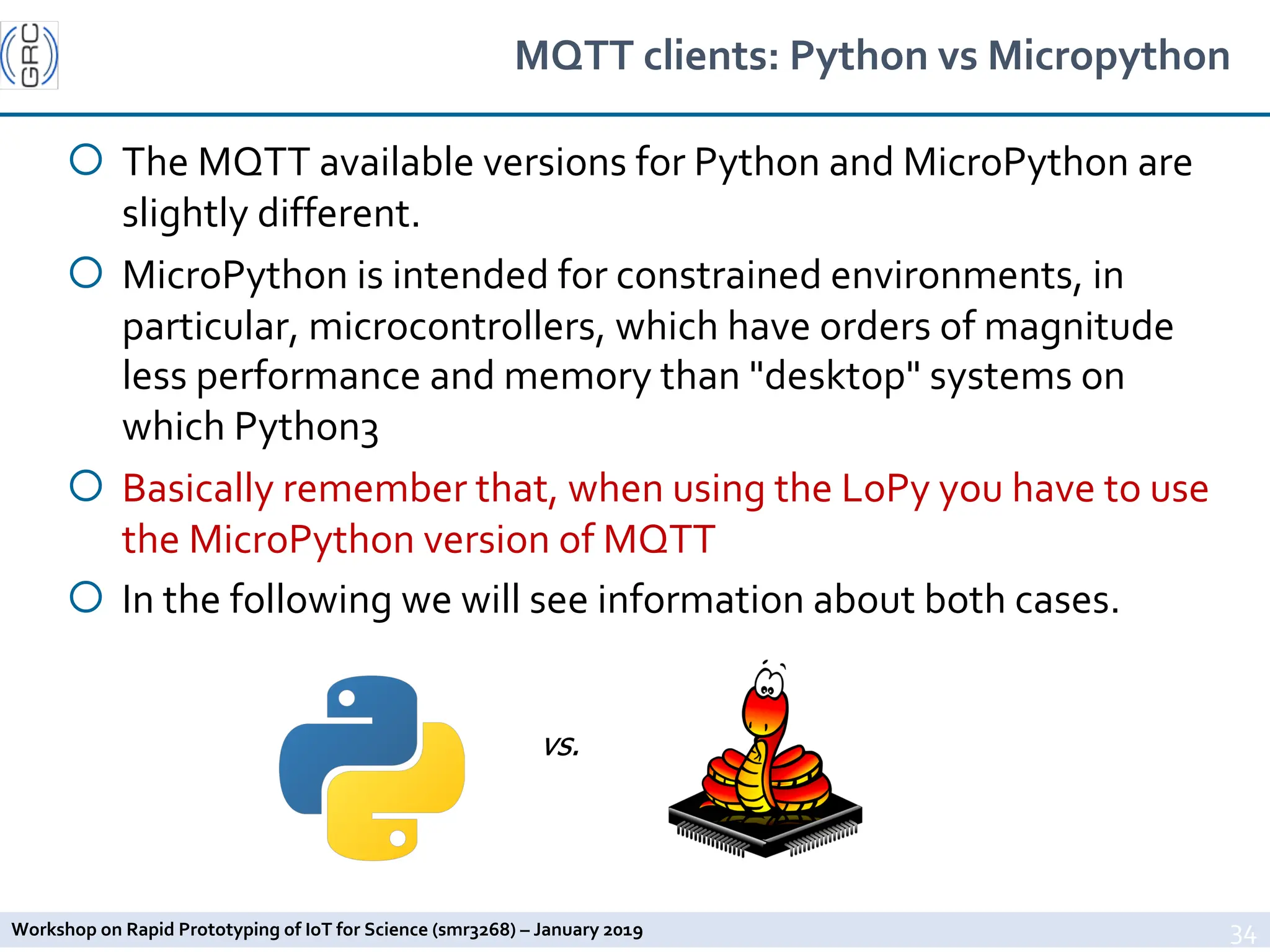 Workshop on Rapid Prototyping of IoT for Science (smr3268) – January 2019
MQTT clients: Python vs Micropython
¡ The MQTT available versions for Python and MicroPython are
slightly different.
¡ MicroPython is intended for constrained environments, in
particular, microcontrollers, which have orders of magnitude
less performance and memory than "desktop" systems on
which Python3
¡ Basically remember that, when using the LoPy you have to use
the MicroPython version of MQTT
¡ In the following we will see information about both cases.
34
vs.
 