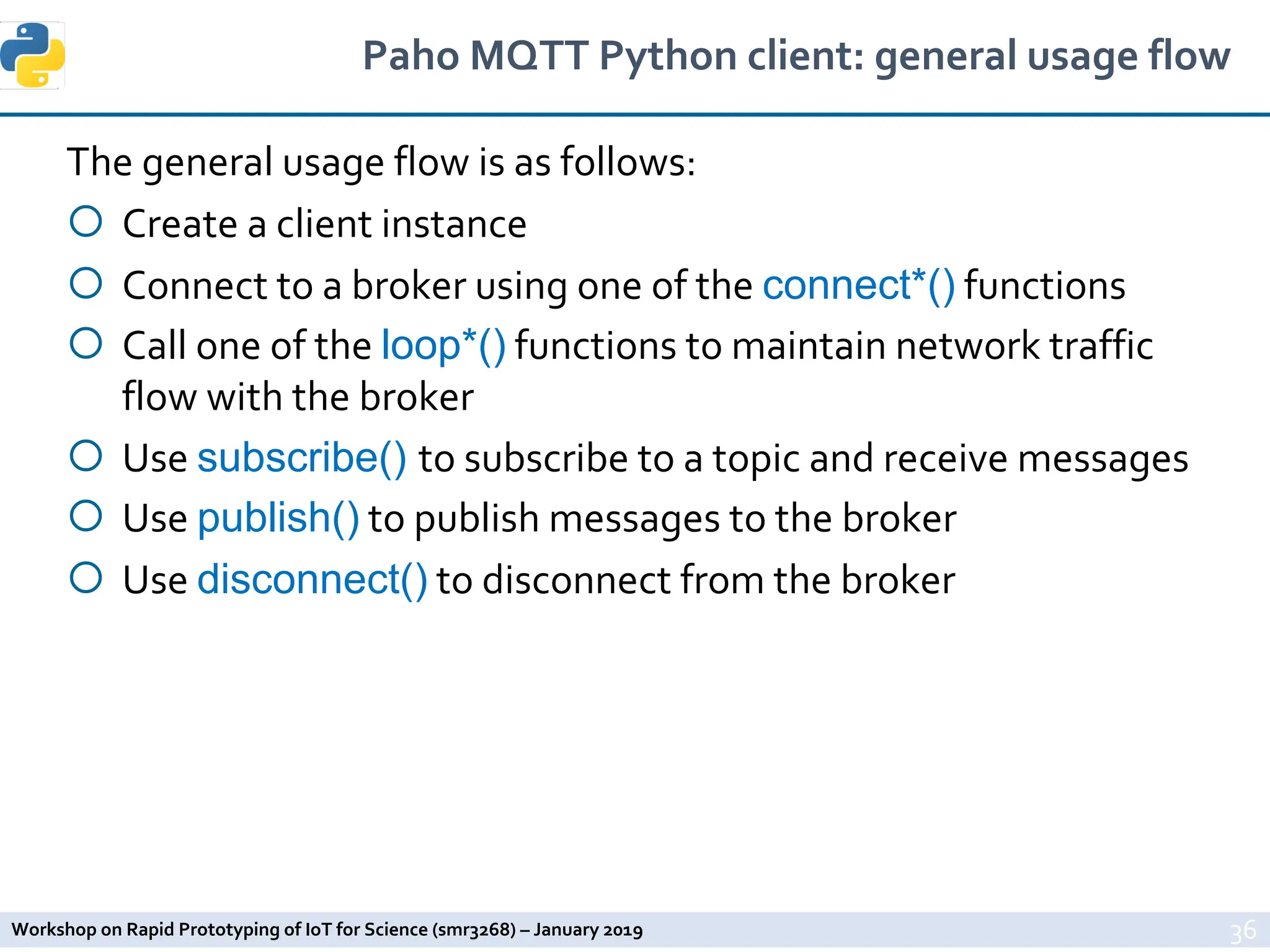 Workshop on Rapid Prototyping of IoT for Science (smr3268) – January 2019
Paho MQTT Python client: general usage flow
The general usage flow is as follows:
¡ Create a client instance
¡ Connect to a broker using one of the connect*() functions
¡ Call one of the loop*() functions to maintain network traffic
flow with the broker
¡ Use subscribe() to subscribe to a topic and receive messages
¡ Use publish() to publish messages to the broker
¡ Use disconnect() to disconnect from the broker
36
 
