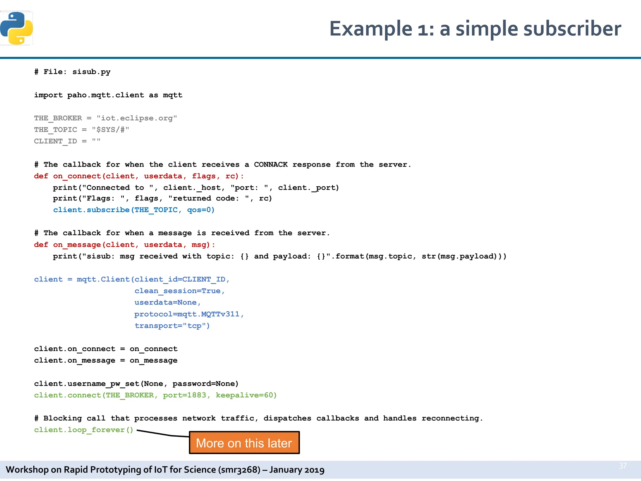 Workshop on Rapid Prototyping of IoT for Science (smr3268) – January 2019
# File: sisub.py
import paho.mqtt.client as mqtt
THE_BROKER = "iot.eclipse.org"
THE_TOPIC = "$SYS/#"
CLIENT_ID = ""
# The callback for when the client receives a CONNACK response from the server.
def on_connect(client, userdata, flags, rc):
print("Connected to ", client._host, "port: ", client._port)
print("Flags: ", flags, "returned code: ", rc)
client.subscribe(THE_TOPIC, qos=0)
# The callback for when a message is received from the server.
def on_message(client, userdata, msg):
print("sisub: msg received with topic: {} and payload: {}".format(msg.topic, str(msg.payload)))
client = mqtt.Client(client_id=CLIENT_ID,
clean_session=True,
userdata=None,
protocol=mqtt.MQTTv311,
transport="tcp")
client.on_connect = on_connect
client.on_message = on_message
client.username_pw_set(None, password=None)
client.connect(THE_BROKER, port=1883, keepalive=60)
# Blocking call that processes network traffic, dispatches callbacks and handles reconnecting.
client.loop_forever()
Example 1: a simple subscriber
37
More on this later
 