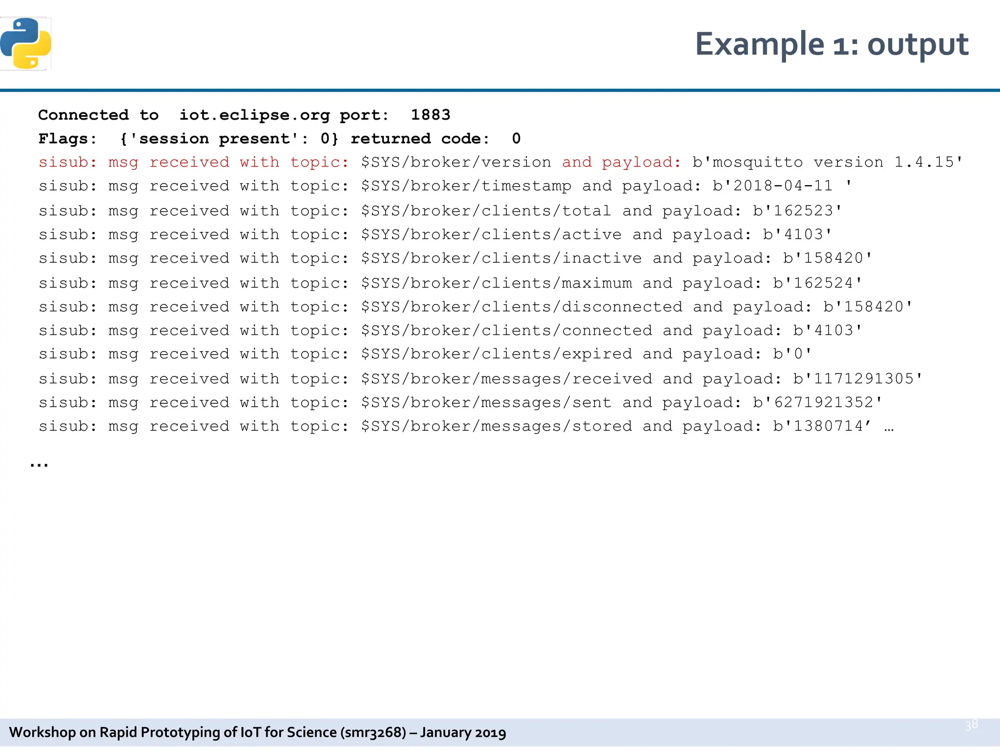 Workshop on Rapid Prototyping of IoT for Science (smr3268) – January 2019
Connected to iot.eclipse.org port: 1883
Flags: {'session present': 0} returned code: 0
sisub: msg received with topic: $SYS/broker/version and payload: b'mosquitto version 1.4.15'
sisub: msg received with topic: $SYS/broker/timestamp and payload: b'2018-04-11 '
sisub: msg received with topic: $SYS/broker/clients/total and payload: b'162523'
sisub: msg received with topic: $SYS/broker/clients/active and payload: b'4103'
sisub: msg received with topic: $SYS/broker/clients/inactive and payload: b'158420'
sisub: msg received with topic: $SYS/broker/clients/maximum and payload: b'162524'
sisub: msg received with topic: $SYS/broker/clients/disconnected and payload: b'158420'
sisub: msg received with topic: $SYS/broker/clients/connected and payload: b'4103'
sisub: msg received with topic: $SYS/broker/clients/expired and payload: b'0'
sisub: msg received with topic: $SYS/broker/messages/received and payload: b'1171291305'
sisub: msg received with topic: $SYS/broker/messages/sent and payload: b'6271921352'
sisub: msg received with topic: $SYS/broker/messages/stored and payload: b'1380714’ …
…
Example 1: output
38
 