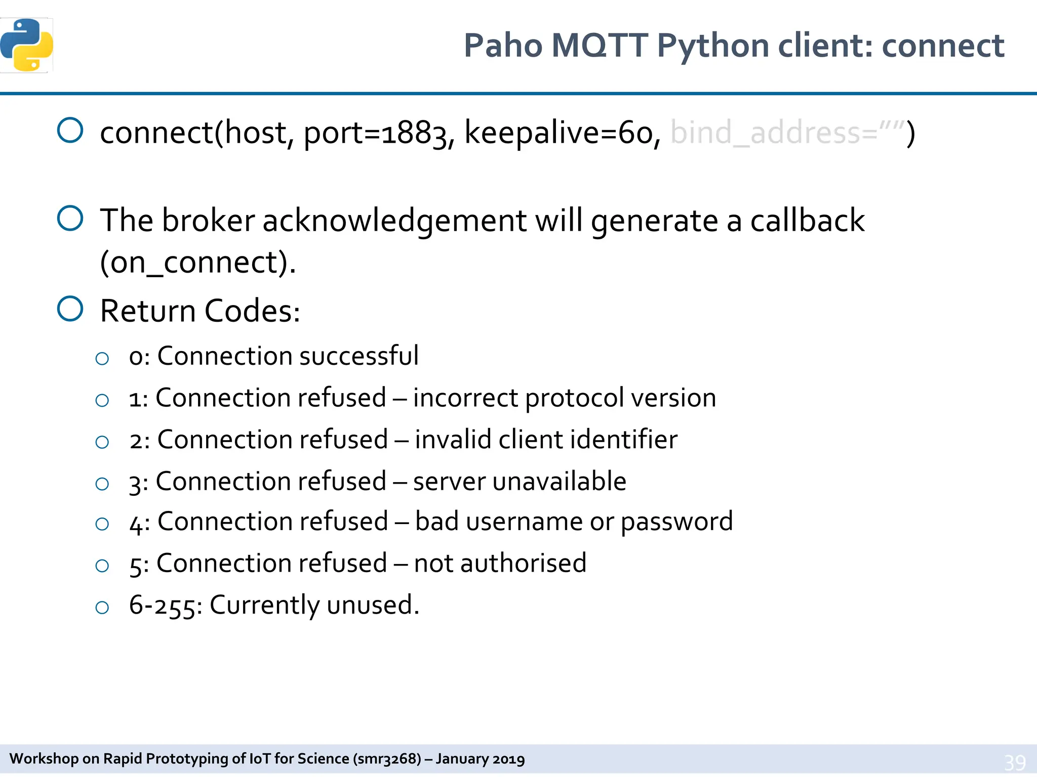 Workshop on Rapid Prototyping of IoT for Science (smr3268) – January 2019
Paho MQTT Python client: connect
¡ connect(host, port=1883, keepalive=60, bind_address=””)
¡ The broker acknowledgement will generate a callback
(on_connect).
¡ Return Codes:
o 0: Connection successful
o 1: Connection refused – incorrect protocol version
o 2: Connection refused – invalid client identifier
o 3: Connection refused – server unavailable
o 4: Connection refused – bad username or password
o 5: Connection refused – not authorised
o 6-255: Currently unused.
39
 