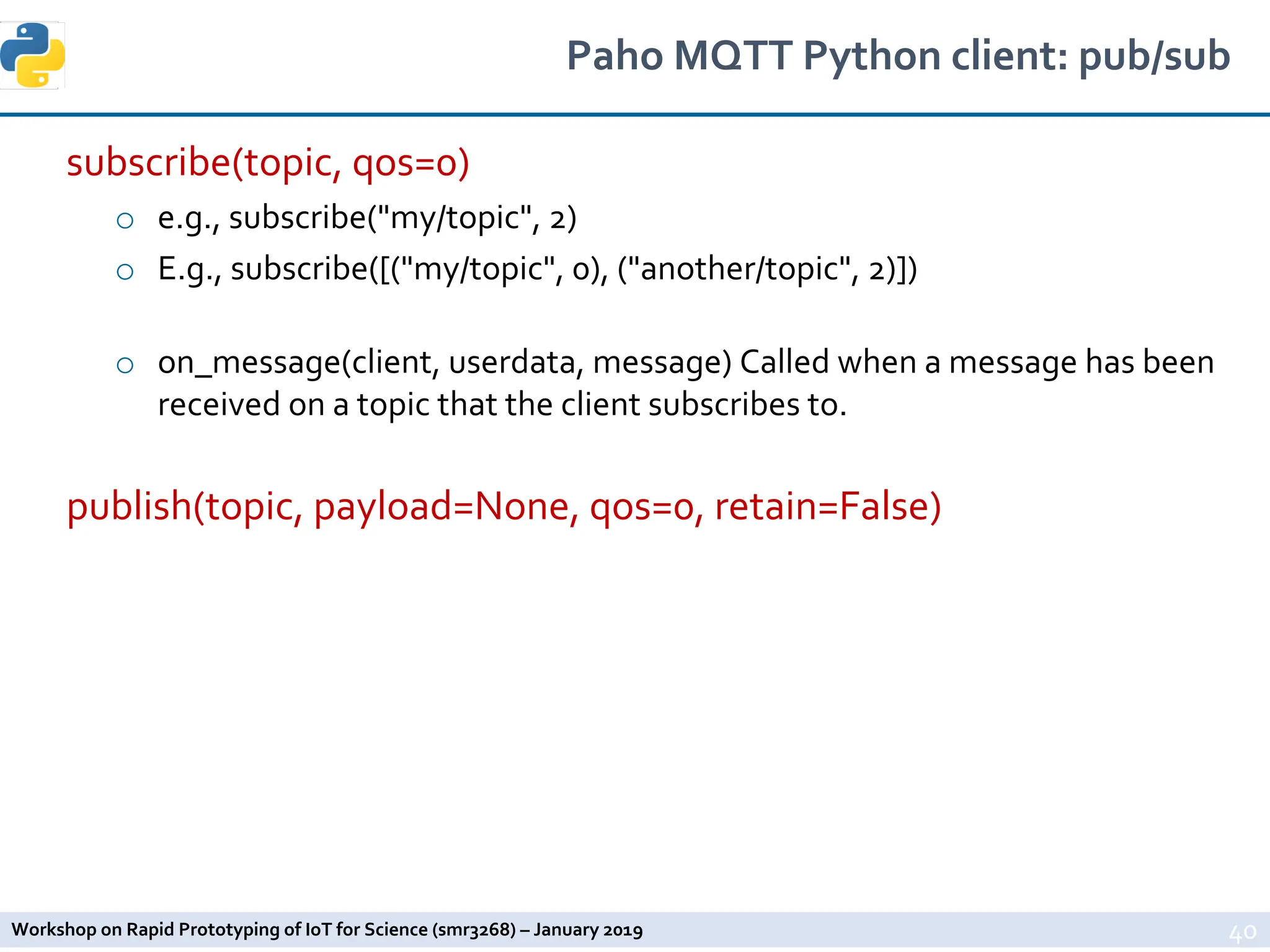 Workshop on Rapid Prototyping of IoT for Science (smr3268) – January 2019
Paho MQTT Python client: pub/sub
subscribe(topic, qos=0)
o e.g., subscribe("my/topic", 2)
o E.g., subscribe([("my/topic", 0), ("another/topic", 2)])
o on_message(client, userdata, message) Called when a message has been
received on a topic that the client subscribes to.
publish(topic, payload=None, qos=0, retain=False)
40
 