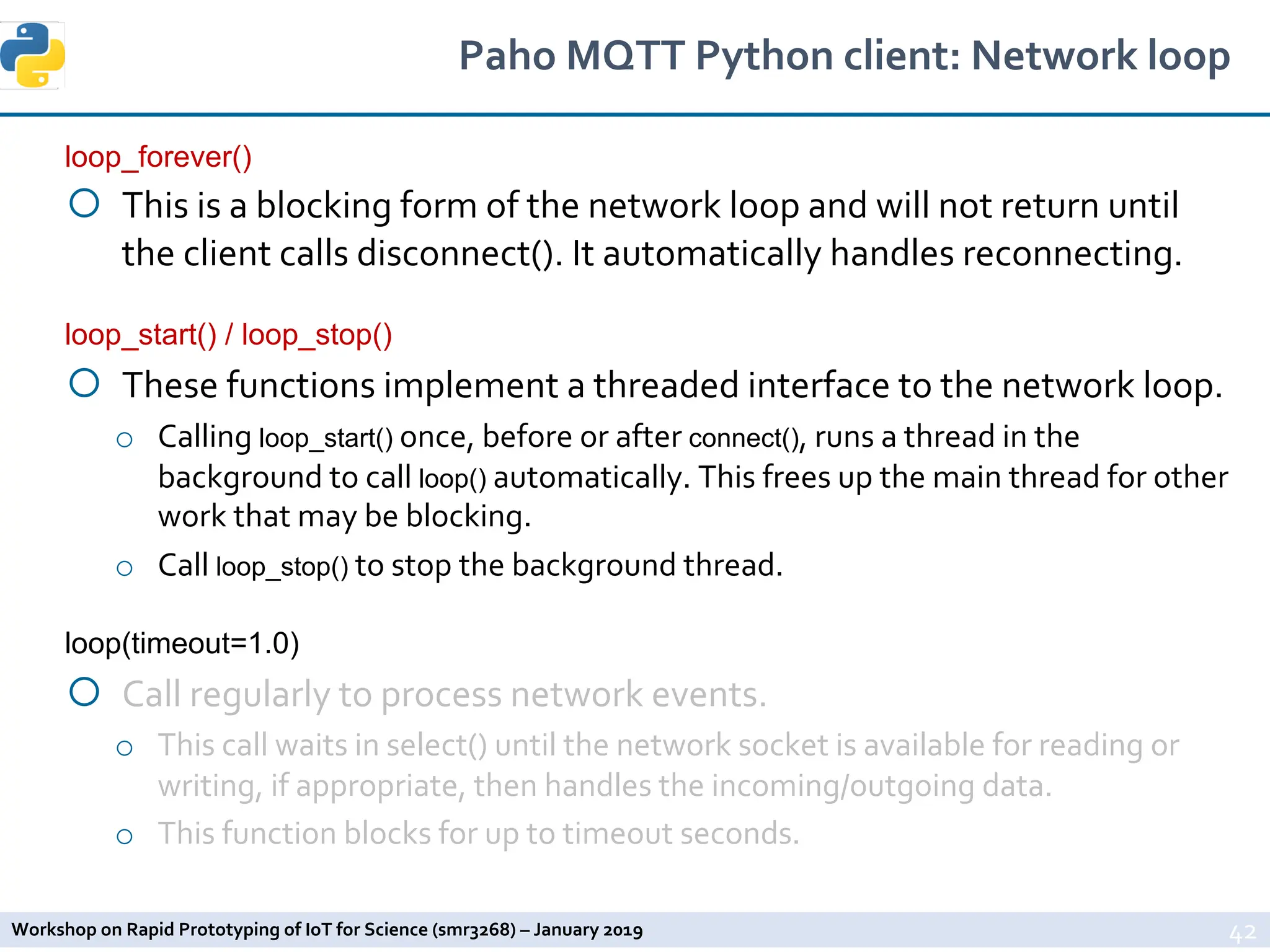 Workshop on Rapid Prototyping of IoT for Science (smr3268) – January 2019
Paho MQTT Python client: Network loop
loop_forever()
¡ This is a blocking form of the network loop and will not return until
the client calls disconnect(). It automatically handles reconnecting.
loop_start() / loop_stop()
¡ These functions implement a threaded interface to the network loop.
o Calling loop_start() once, before or after connect(), runs a thread in the
background to call loop() automatically. This frees up the main thread for other
work that may be blocking.
o Call loop_stop() to stop the background thread.
loop(timeout=1.0)
¡ Call regularly to process network events.
o This call waits in select() until the network socket is available for reading or
writing, if appropriate, then handles the incoming/outgoing data.
o This function blocks for up to timeout seconds.
42
 