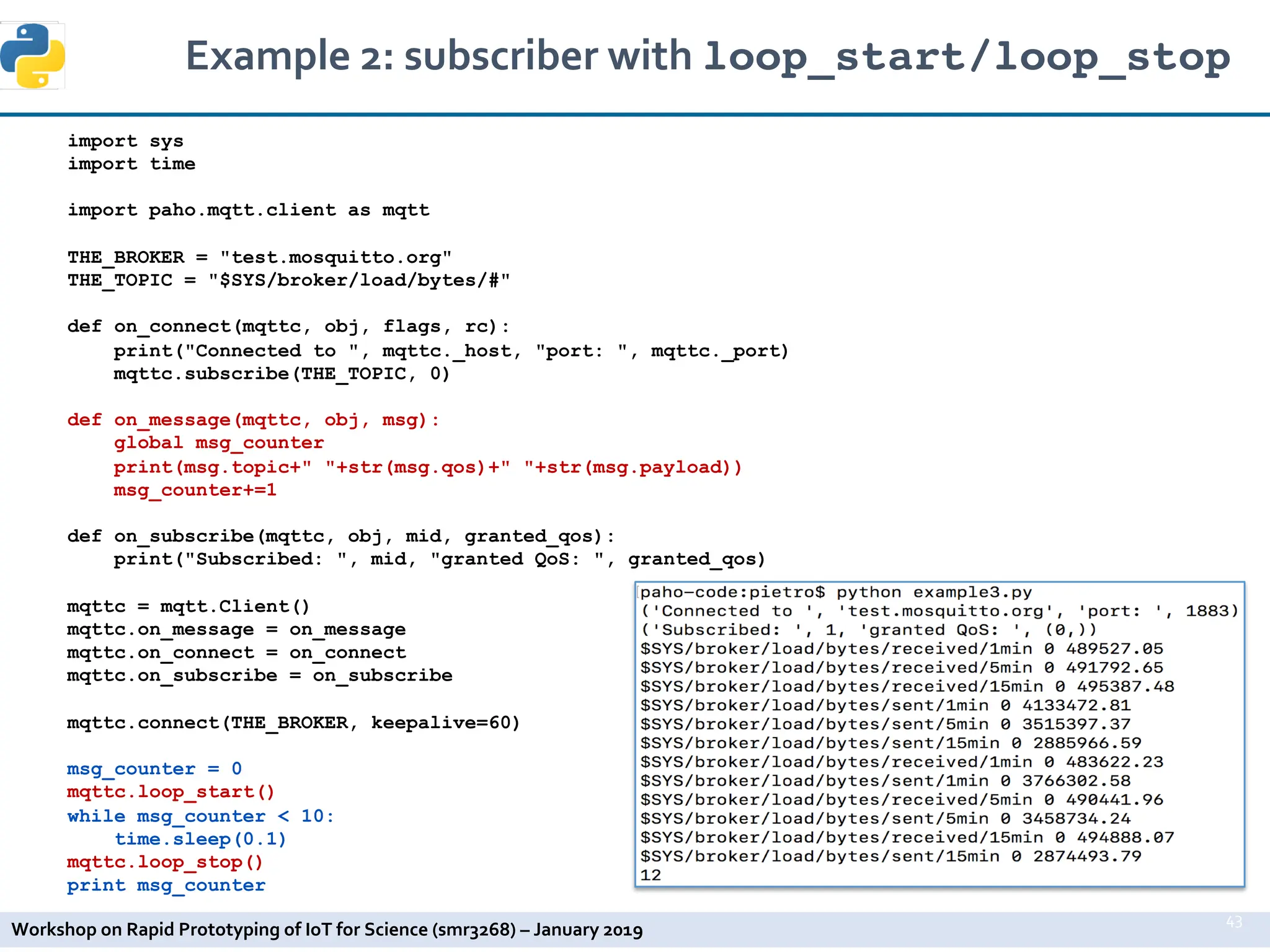 Workshop on Rapid Prototyping of IoT for Science (smr3268) – January 2019
import sys
import time
import paho.mqtt.client as mqtt
THE_BROKER = "test.mosquitto.org"
THE_TOPIC = "$SYS/broker/load/bytes/#"
def on_connect(mqttc, obj, flags, rc):
print("Connected to ", mqttc._host, "port: ", mqttc._port)
mqttc.subscribe(THE_TOPIC, 0)
def on_message(mqttc, obj, msg):
global msg_counter
print(msg.topic+" "+str(msg.qos)+" "+str(msg.payload))
msg_counter+=1
def on_subscribe(mqttc, obj, mid, granted_qos):
print("Subscribed: ", mid, "granted QoS: ", granted_qos)
mqttc = mqtt.Client()
mqttc.on_message = on_message
mqttc.on_connect = on_connect
mqttc.on_subscribe = on_subscribe
mqttc.connect(THE_BROKER, keepalive=60)
msg_counter = 0
mqttc.loop_start()
while msg_counter < 10:
time.sleep(0.1)
mqttc.loop_stop()
print msg_counter
Example 2: subscriber with loop_start/loop_stop
43
 