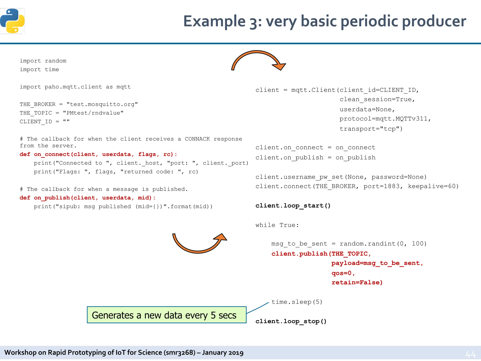 Workshop on Rapid Prototyping of IoT for Science (smr3268) – January 2019
Example 3: very basic periodic producer
44
import random
import time
import paho.mqtt.client as mqtt
THE_BROKER = "test.mosquitto.org"
THE_TOPIC = "PMtest/rndvalue"
CLIENT_ID = ""
# The callback for when the client receives a CONNACK response
from the server.
def on_connect(client, userdata, flags, rc):
print("Connected to ", client._host, "port: ", client._port)
print("Flags: ", flags, "returned code: ", rc)
# The callback for when a message is published.
def on_publish(client, userdata, mid):
print("sipub: msg published (mid={})".format(mid))
client = mqtt.Client(client_id=CLIENT_ID,
clean_session=True,
userdata=None,
protocol=mqtt.MQTTv311,
transport="tcp")
client.on_connect = on_connect
client.on_publish = on_publish
client.username_pw_set(None, password=None)
client.connect(THE_BROKER, port=1883, keepalive=60)
client.loop_start()
while True:
msg_to_be_sent = random.randint(0, 100)
client.publish(THE_TOPIC,
payload=msg_to_be_sent,
qos=0,
retain=False)
time.sleep(5)
client.loop_stop()
Generates a new data every 5 secs
 