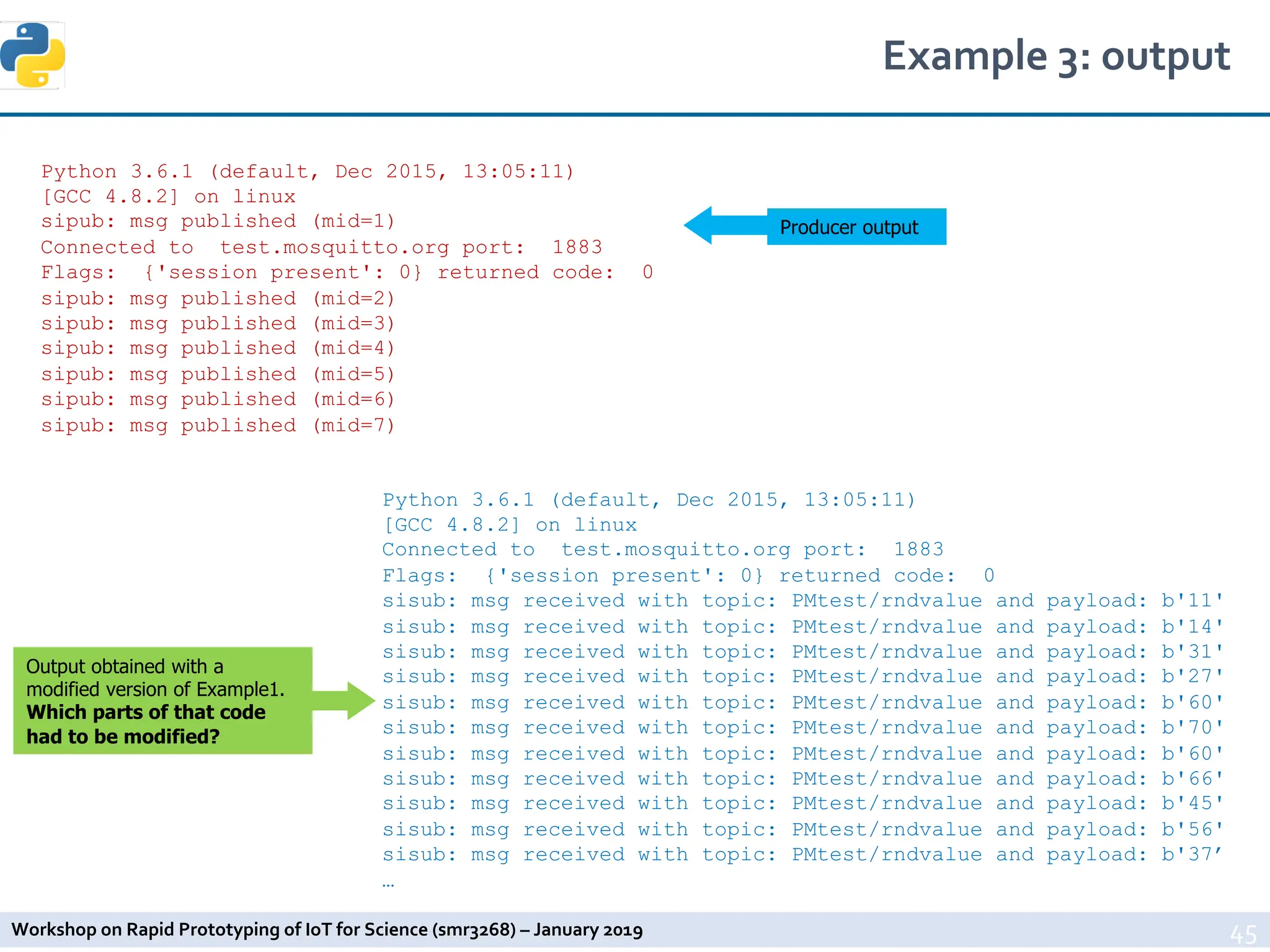 Workshop on Rapid Prototyping of IoT for Science (smr3268) – January 2019
Example 3: output
45
Output obtained with a
modified version of Example1.
Which parts of that code
had to be modified?
Python 3.6.1 (default, Dec 2015, 13:05:11)
[GCC 4.8.2] on linux
sipub: msg published (mid=1)
Connected to test.mosquitto.org port: 1883
Flags: {'session present': 0} returned code: 0
sipub: msg published (mid=2)
sipub: msg published (mid=3)
sipub: msg published (mid=4)
sipub: msg published (mid=5)
sipub: msg published (mid=6)
sipub: msg published (mid=7)
Python 3.6.1 (default, Dec 2015, 13:05:11)
[GCC 4.8.2] on linux
Connected to test.mosquitto.org port: 1883
Flags: {'session present': 0} returned code: 0
sisub: msg received with topic: PMtest/rndvalue and payload: b'11'
sisub: msg received with topic: PMtest/rndvalue and payload: b'14'
sisub: msg received with topic: PMtest/rndvalue and payload: b'31'
sisub: msg received with topic: PMtest/rndvalue and payload: b'27'
sisub: msg received with topic: PMtest/rndvalue and payload: b'60'
sisub: msg received with topic: PMtest/rndvalue and payload: b'70'
sisub: msg received with topic: PMtest/rndvalue and payload: b'60'
sisub: msg received with topic: PMtest/rndvalue and payload: b'66'
sisub: msg received with topic: PMtest/rndvalue and payload: b'45'
sisub: msg received with topic: PMtest/rndvalue and payload: b'56'
sisub: msg received with topic: PMtest/rndvalue and payload: b'37’
…
Producer output
 