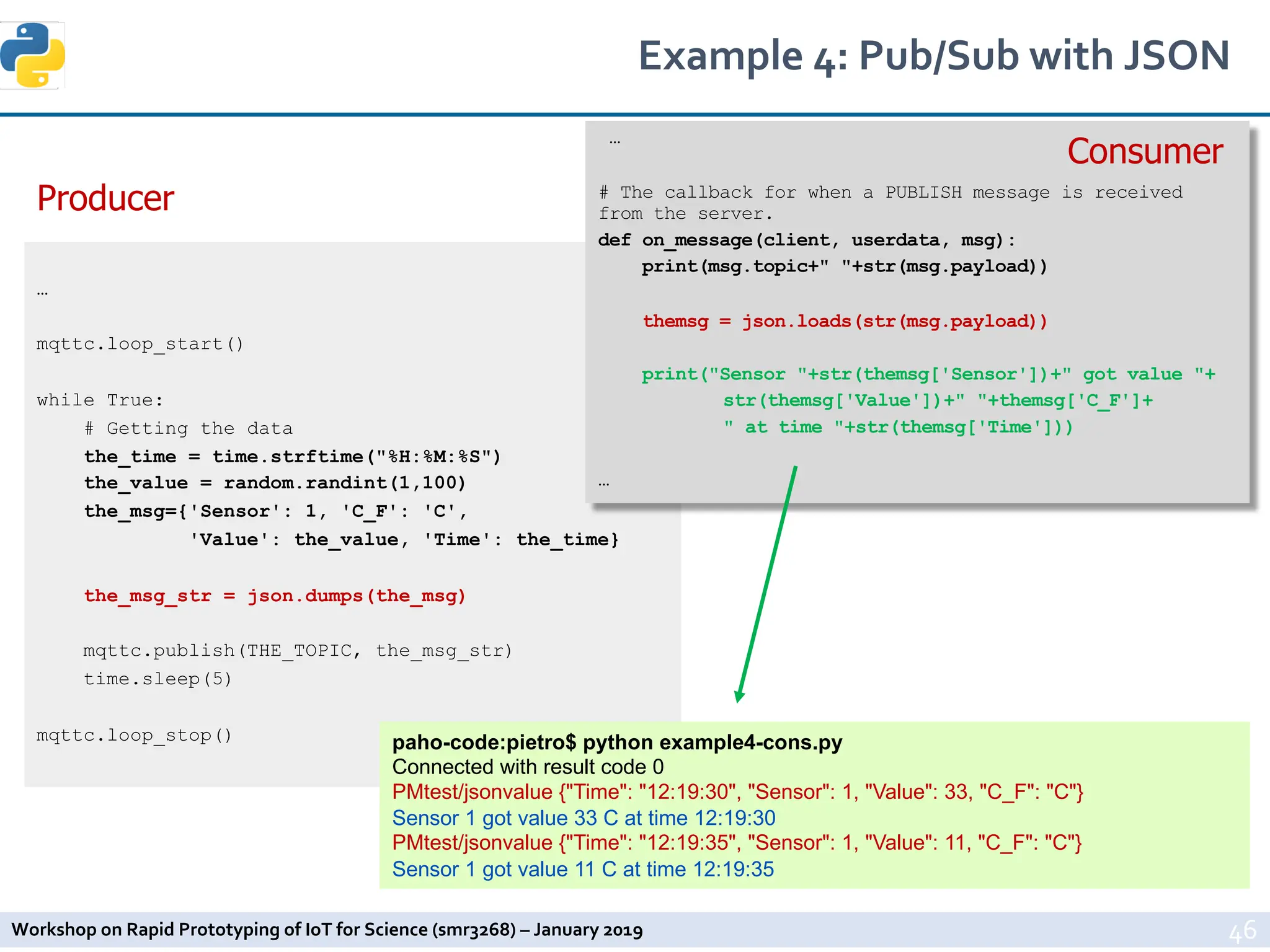 Workshop on Rapid Prototyping of IoT for Science (smr3268) – January 2019
Example 4: Pub/Sub with JSON
46
…
mqttc.loop_start()
while True:
# Getting the data
the_time = time.strftime("%H:%M:%S")
the_value = random.randint(1,100)
the_msg={'Sensor': 1, 'C_F': 'C',
'Value': the_value, 'Time': the_time}
the_msg_str = json.dumps(the_msg)
mqttc.publish(THE_TOPIC, the_msg_str)
time.sleep(5)
mqttc.loop_stop()
…
# The callback for when a PUBLISH message is received
from the server.
def on_message(client, userdata, msg):
print(msg.topic+" "+str(msg.payload))
themsg = json.loads(str(msg.payload))
print("Sensor "+str(themsg['Sensor'])+" got value "+
str(themsg['Value'])+" "+themsg['C_F']+
" at time "+str(themsg['Time']))
…
Producer
Consumer
paho-code:pietro$ python example4-cons.py
Connected with result code 0
PMtest/jsonvalue {"Time": "12:19:30", "Sensor": 1, "Value": 33, "C_F": "C"}
Sensor 1 got value 33 C at time 12:19:30
PMtest/jsonvalue {"Time": "12:19:35", "Sensor": 1, "Value": 11, "C_F": "C"}
Sensor 1 got value 11 C at time 12:19:35
 
