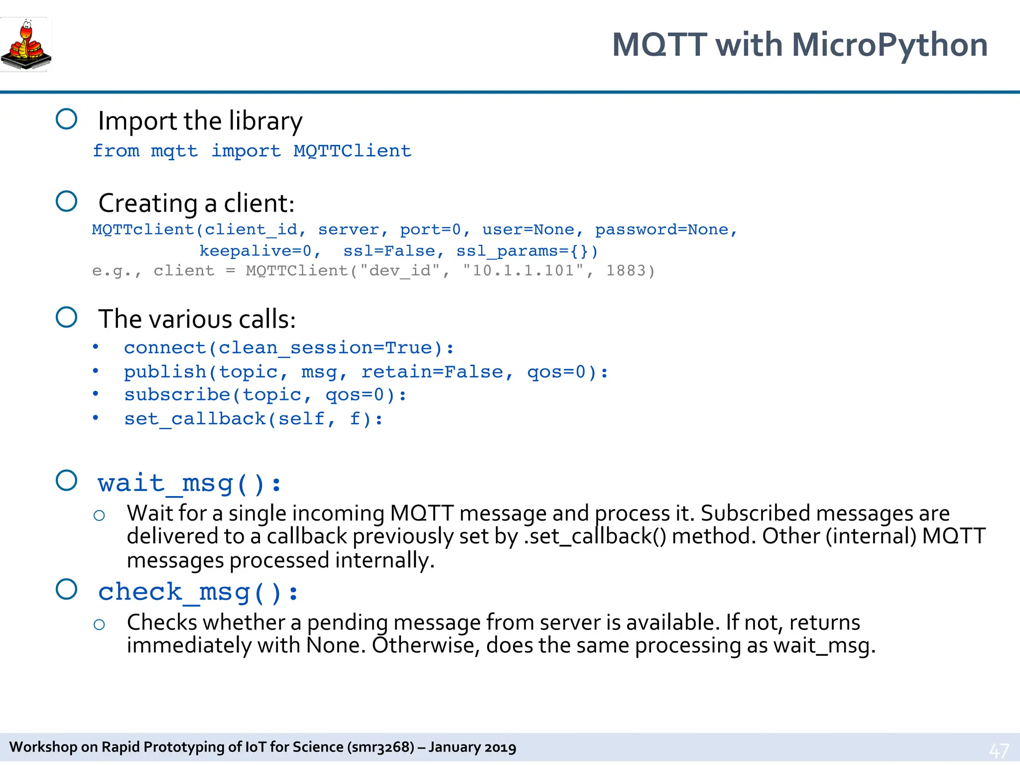 Workshop on Rapid Prototyping of IoT for Science (smr3268) – January 2019
MQTT with MicroPython
¡ Import the library
from mqtt import MQTTClient
¡ Creating a client:
MQTTclient(client_id, server, port=0, user=None, password=None,
keepalive=0, ssl=False, ssl_params={})
e.g., client = MQTTClient("dev_id", "10.1.1.101", 1883)
¡ The various calls:
• connect(clean_session=True):
• publish(topic, msg, retain=False, qos=0):
• subscribe(topic, qos=0):
• set_callback(self, f):
¡ wait_msg():
o Wait for a single incoming MQTT message and process it. Subscribed messages are
delivered to a callback previously set by .set_callback() method. Other (internal) MQTT
messages processed internally.
¡ check_msg():
o Checks whether a pending message from server is available. If not, returns
immediately with None. Otherwise, does the same processing as wait_msg.
47
 