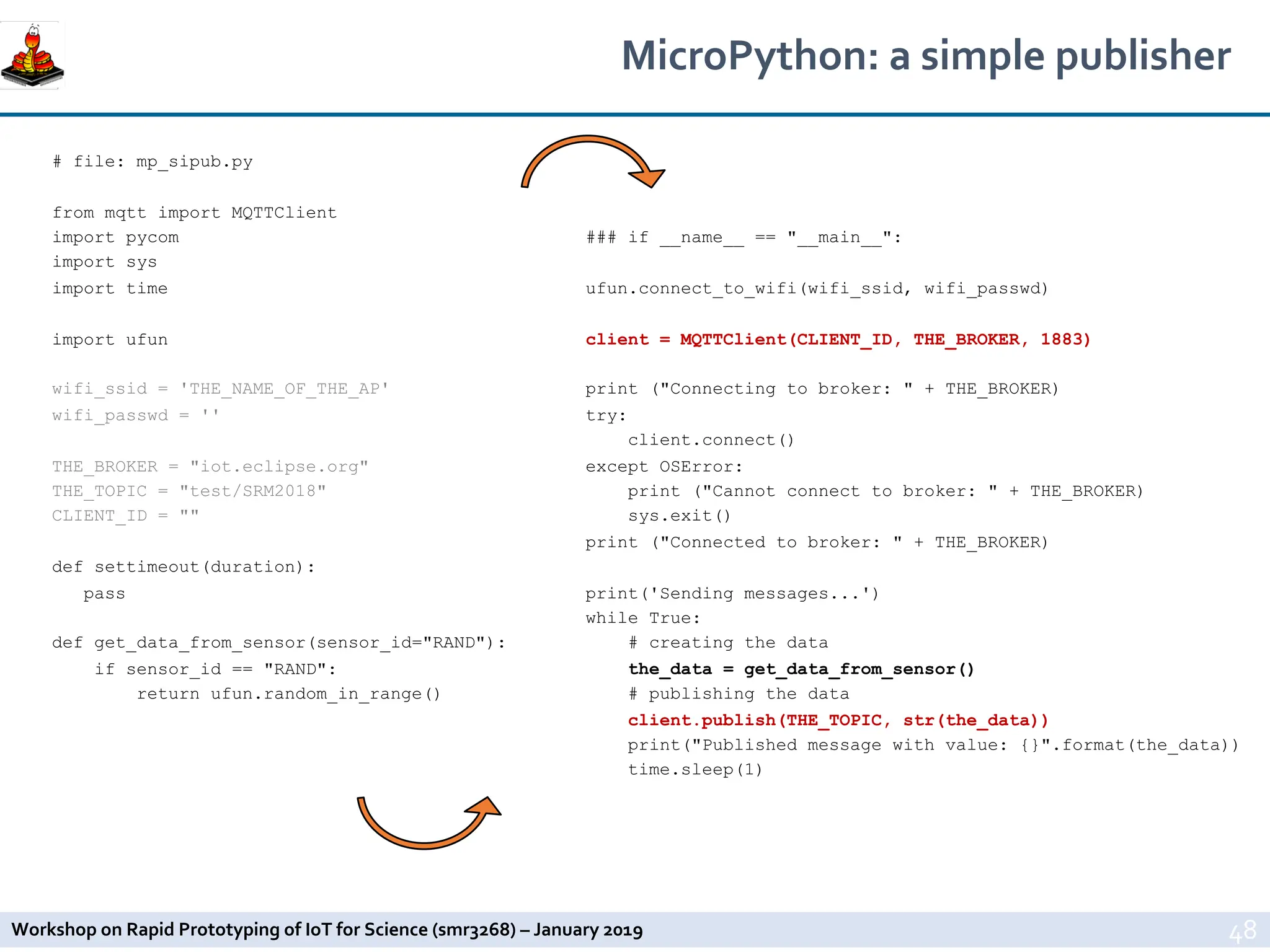 Workshop on Rapid Prototyping of IoT for Science (smr3268) – January 2019
MicroPython: a simple publisher
48
# file: mp_sipub.py
from mqtt import MQTTClient
import pycom
import sys
import time
import ufun
wifi_ssid = 'THE_NAME_OF_THE_AP'
wifi_passwd = ''
THE_BROKER = "iot.eclipse.org"
THE_TOPIC = "test/SRM2018"
CLIENT_ID = ""
def settimeout(duration):
pass
def get_data_from_sensor(sensor_id="RAND"):
if sensor_id == "RAND":
return ufun.random_in_range()
### if __name__ == "__main__":
ufun.connect_to_wifi(wifi_ssid, wifi_passwd)
client = MQTTClient(CLIENT_ID, THE_BROKER, 1883)
print ("Connecting to broker: " + THE_BROKER)
try:
client.connect()
except OSError:
print ("Cannot connect to broker: " + THE_BROKER)
sys.exit()
print ("Connected to broker: " + THE_BROKER)
print('Sending messages...')
while True:
# creating the data
the_data = get_data_from_sensor()
# publishing the data
client.publish(THE_TOPIC, str(the_data))
print("Published message with value: {}".format(the_data))
time.sleep(1)
 
