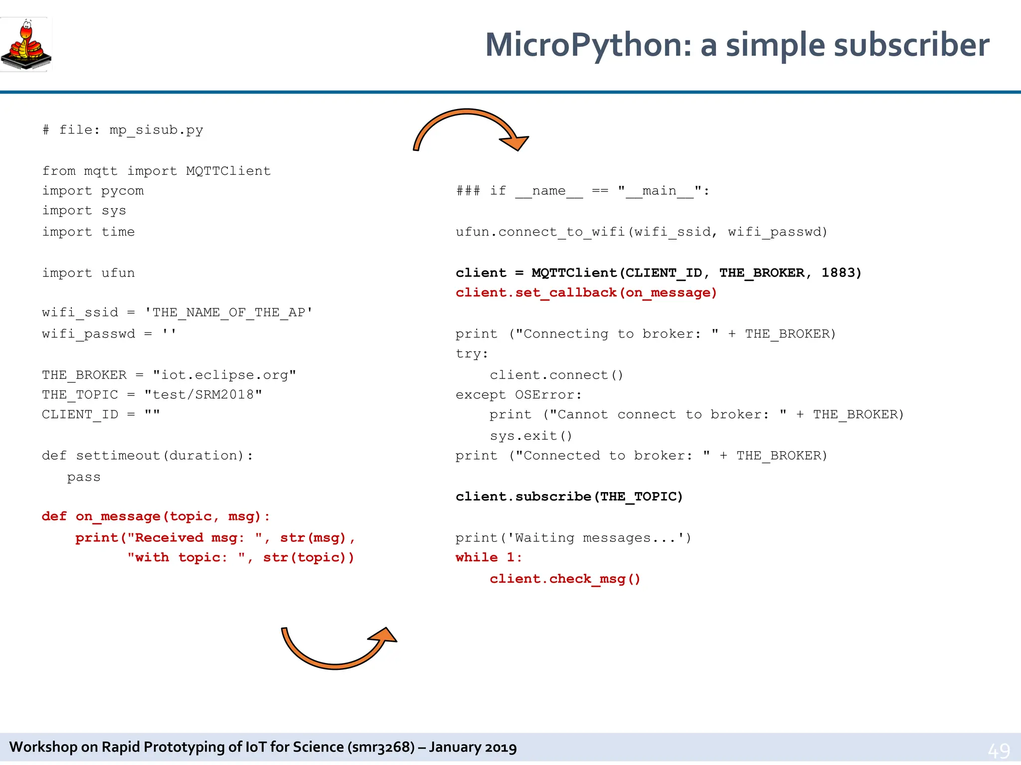 Workshop on Rapid Prototyping of IoT for Science (smr3268) – January 2019
MicroPython: a simple subscriber
49
# file: mp_sisub.py
from mqtt import MQTTClient
import pycom
import sys
import time
import ufun
wifi_ssid = 'THE_NAME_OF_THE_AP'
wifi_passwd = ''
THE_BROKER = "iot.eclipse.org"
THE_TOPIC = "test/SRM2018"
CLIENT_ID = ""
def settimeout(duration):
pass
def on_message(topic, msg):
print("Received msg: ", str(msg),
"with topic: ", str(topic))
### if __name__ == "__main__":
ufun.connect_to_wifi(wifi_ssid, wifi_passwd)
client = MQTTClient(CLIENT_ID, THE_BROKER, 1883)
client.set_callback(on_message)
print ("Connecting to broker: " + THE_BROKER)
try:
client.connect()
except OSError:
print ("Cannot connect to broker: " + THE_BROKER)
sys.exit()
print ("Connected to broker: " + THE_BROKER)
client.subscribe(THE_TOPIC)
print('Waiting messages...')
while 1:
client.check_msg()
 