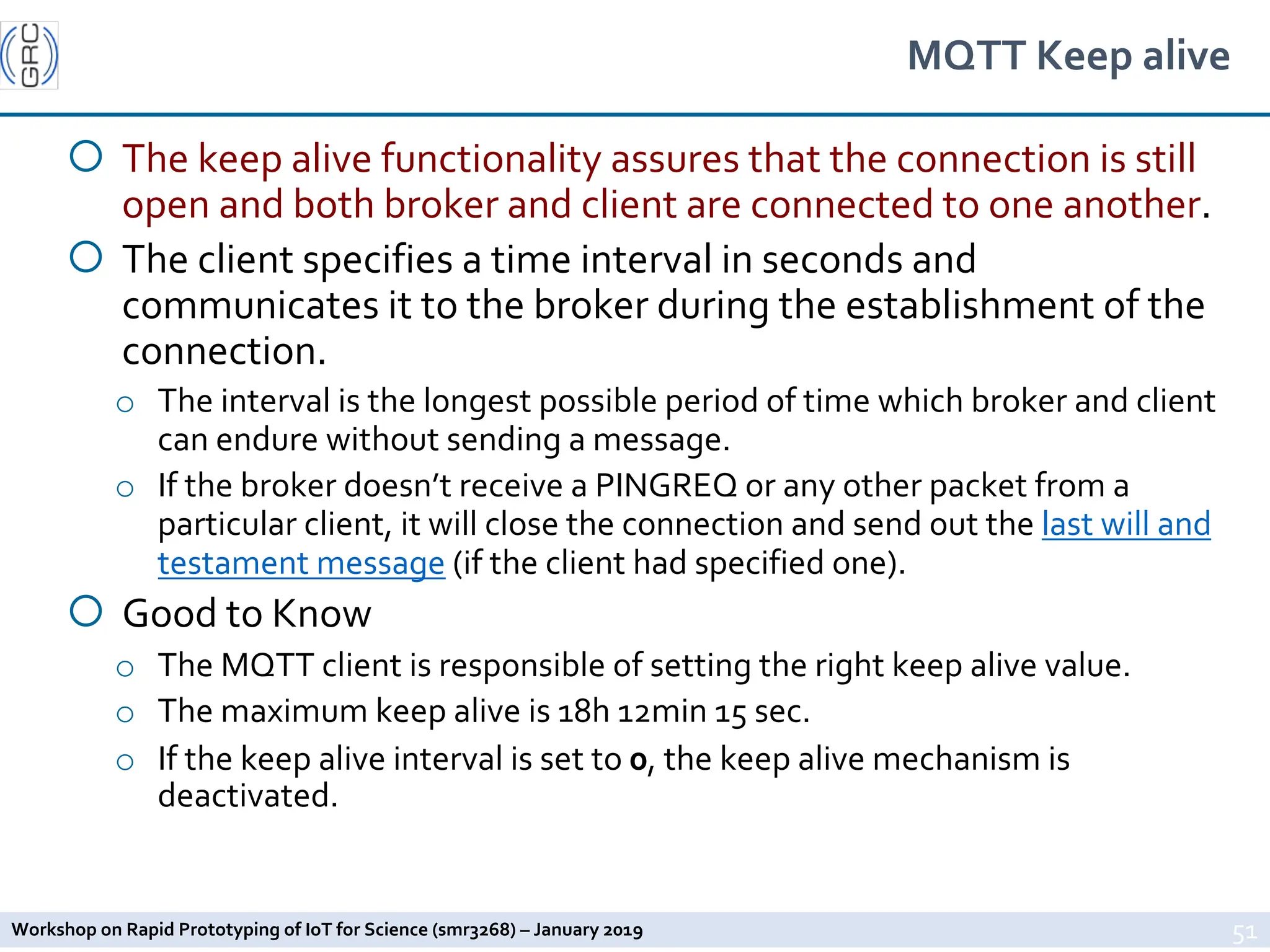 Workshop on Rapid Prototyping of IoT for Science (smr3268) – January 2019
MQTT Keep alive
¡ The keep alive functionality assures that the connection is still
open and both broker and client are connected to one another.
¡ The client specifies a time interval in seconds and
communicates it to the broker during the establishment of the
connection.
o The interval is the longest possible period of time which broker and client
can endure without sending a message.
o If the broker doesn’t receive a PINGREQ or any other packet from a
particular client, it will close the connection and send out the last will and
testament message (if the client had specified one).
¡ Good to Know
o The MQTT client is responsible of setting the right keep alive value.
o The maximum keep alive is 18h 12min 15 sec.
o If the keep alive interval is set to 0, the keep alive mechanism is
deactivated.
51
 
