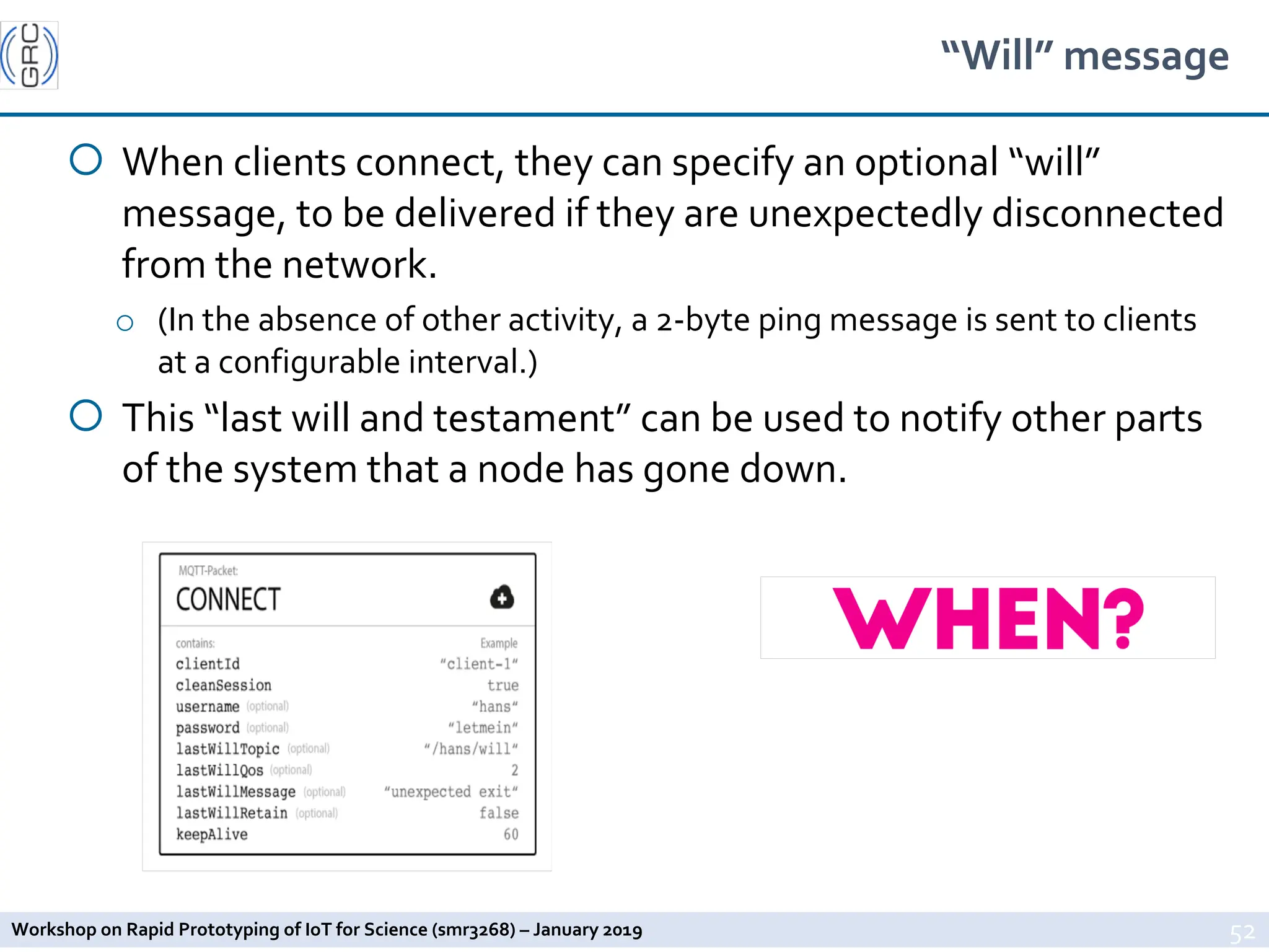 Workshop on Rapid Prototyping of IoT for Science (smr3268) – January 2019
“Will” message
¡ When clients connect, they can specify an optional “will”
message, to be delivered if they are unexpectedly disconnected
from the network.
o (In the absence of other activity, a 2-byte ping message is sent to clients
at a configurable interval.)
¡ This “last will and testament” can be used to notify other parts
of the system that a node has gone down.
52
 