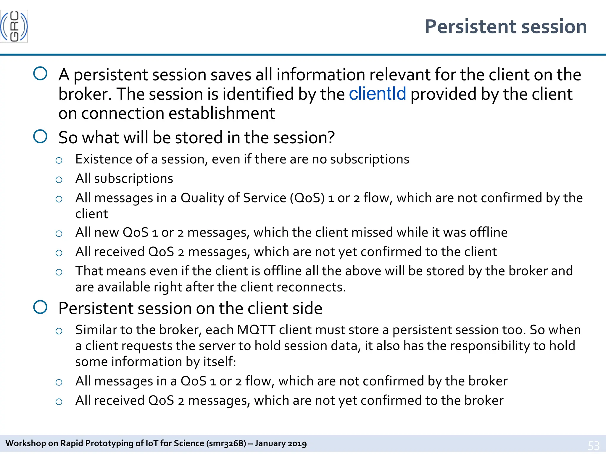 Workshop on Rapid Prototyping of IoT for Science (smr3268) – January 2019
Persistent session
¡ A persistent session saves all information relevant for the client on the
broker. The session is identified by the clientId provided by the client
on connection establishment
¡ So what will be stored in the session?
o Existence of a session, even if there are no subscriptions
o All subscriptions
o All messages in a Quality of Service (QoS) 1 or 2 flow, which are not confirmed by the
client
o All new QoS 1 or 2 messages, which the client missed while it was offline
o All received QoS 2 messages, which are not yet confirmed to the client
o That means even if the client is offline all the above will be stored by the broker and
are available right after the client reconnects.
¡ Persistent session on the client side
o Similar to the broker, each MQTT client must store a persistent session too. So when
a client requests the server to hold session data, it also has the responsibility to hold
some information by itself:
o All messages in a QoS 1 or 2 flow, which are not confirmed by the broker
o All received QoS 2 messages, which are not yet confirmed to the broker
53
 