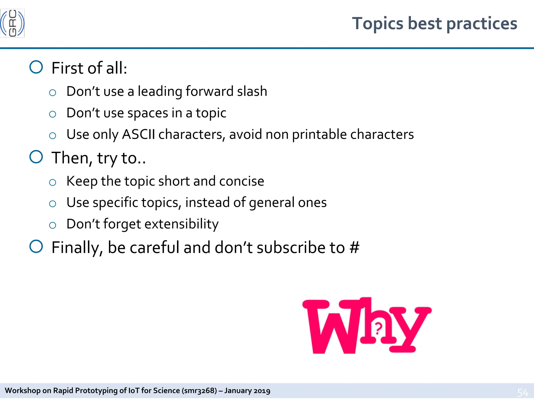 Workshop on Rapid Prototyping of IoT for Science (smr3268) – January 2019
Topics best practices
¡ First of all:
o Don’t use a leading forward slash
o Don’t use spaces in a topic
o Use only ASCII characters, avoid non printable characters
¡ Then, try to..
o Keep the topic short and concise
o Use specific topics, instead of general ones
o Don’t forget extensibility
¡ Finally, be careful and don’t subscribe to #
54
 