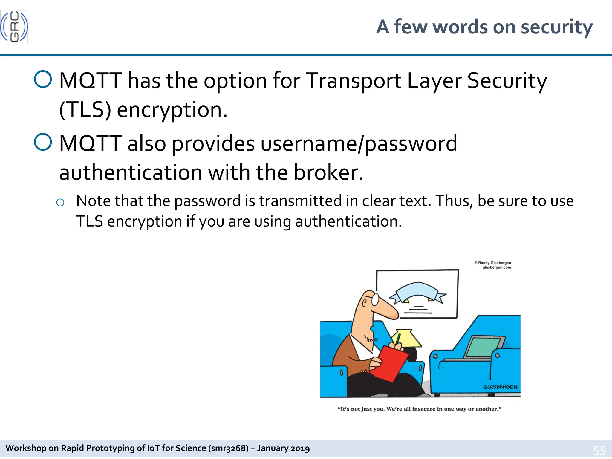 Workshop on Rapid Prototyping of IoT for Science (smr3268) – January 2019
A few words on security
¡ MQTT has the option for Transport Layer Security
(TLS) encryption.
¡ MQTT also provides username/password
authentication with the broker.
o Note that the password is transmitted in clear text. Thus, be sure to use
TLS encryption if you are using authentication.
55
 