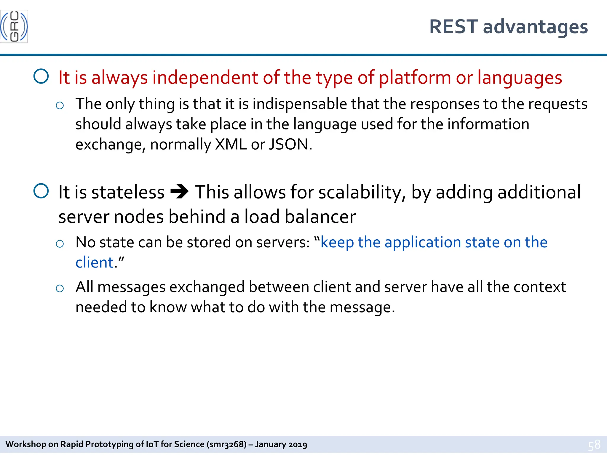 Workshop on Rapid Prototyping of IoT for Science (smr3268) – January 2019
REST advantages
¡ It is always independent of the type of platform or languages
o The only thing is that it is indispensable that the responses to the requests
should always take place in the language used for the information
exchange, normally XML or JSON.
¡ It is stateless è This allows for scalability, by adding additional
server nodes behind a load balancer
o No state can be stored on servers: “keep the application state on the
client.”
o All messages exchanged between client and server have all the context
needed to know what to do with the message.
58
 