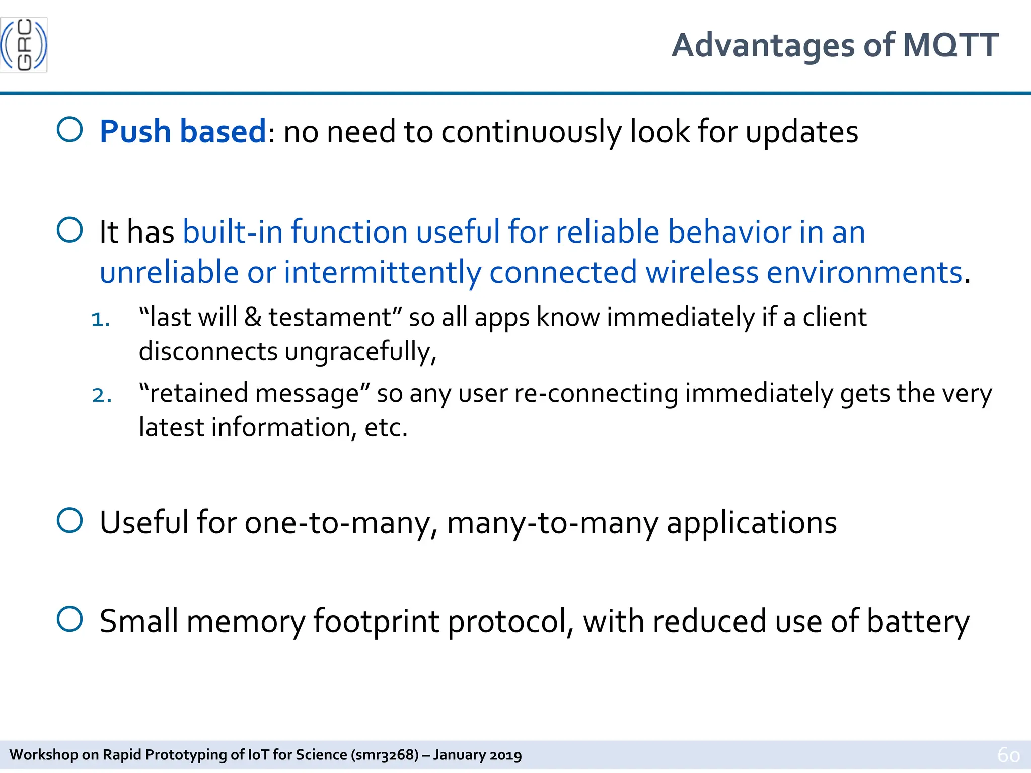 Workshop on Rapid Prototyping of IoT for Science (smr3268) – January 2019
Advantages of MQTT
¡ Push based: no need to continuously look for updates
¡ It has built-in function useful for reliable behavior in an
unreliable or intermittently connected wireless environments.
1. “last will & testament” so all apps know immediately if a client
disconnects ungracefully,
2. “retained message” so any user re-connecting immediately gets the very
latest information, etc.
¡ Useful for one-to-many, many-to-many applications
¡ Small memory footprint protocol, with reduced use of battery
60
 