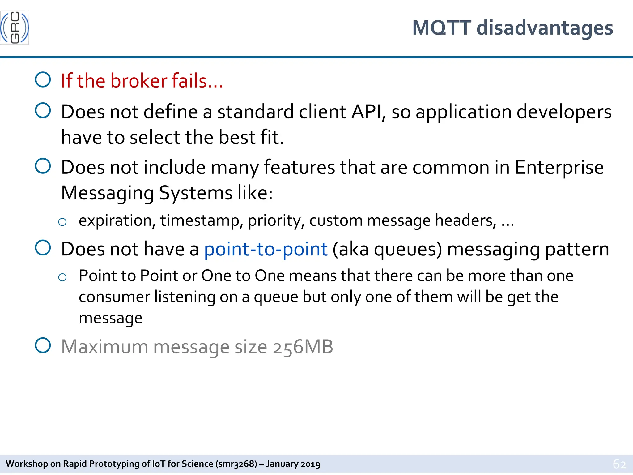 Workshop on Rapid Prototyping of IoT for Science (smr3268) – January 2019
MQTT disadvantages
¡ If the broker fails…
¡ Does not define a standard client API, so application developers
have to select the best fit.
¡ Does not include many features that are common in Enterprise
Messaging Systems like:
o expiration, timestamp, priority, custom message headers, …
¡ Does not have a point-to-point (aka queues) messaging pattern
o Point to Point or One to One means that there can be more than one
consumer listening on a queue but only one of them will be get the
message
¡ Maximum message size 256MB
62
 