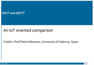 REST vs MQTT
REST and MQTT
REST and MQTT
An IoT oriented comparison
Credits: Prof.Pietro Manzoni, University of Valencia, Spain
1
 