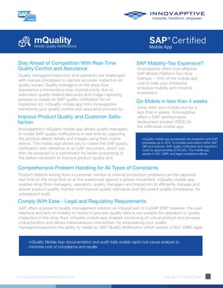 mQualityMobile Quality Notifications
Innovapptive | Empowering tomorrow mQuality | Product Sheet 1
mQuality mobile app accelerates the inspection and SAP
processes up to 50%. It provides automation within SAP
QM and reduces SAP quality notification and inspection
costs by approximately $750,000. The mobile app
assists in ISO, GMP, and legal compliance efforts.
mQuality Mobile App documentation and audit trails enable rapid root-cause analysis to
minimize cost of compliance and recalls
Improve Product Quality and Customer Satis-
faction
Innovapptive’s mQuality mobile app allows quality managers
to create SAP quality notifications in real-time by capturing
the product defect details and images using their mobile
device. The mobile app allows you to create the SAP quality
notification with reference to an SAP document, which can
then be assigned to a coordinator for faster processing of
the defect resolution to improve product quality and
Stay Ahead of Competition With Real-Time
Quality Control and Assurance
Quality managers/inspectors and operators are challenged
with manual processes to capture accurate inspection lot
quality issues. Quality managers on the shop floor
experience a tremendous loss of productivity due to
redundant quality related data entry and image capturing
process to create an SAP quality notification for an
inspection lot. mQuality mobile app from Innovapptive
transforms your quality control and assurance process by
Go Mobile in less than 4 weeks
Jump start your mobile journey in
less than 4 weeks. Innovapptive
offers a SAP certified rapid
deployment solution (RDS) for
the mWorklist mobile app.
SAP Mobility-Too Expensive?
Innovapptive offers cost effective
SAP Mobile Platform Run-time
licenses – 10% of the mobile app
cost to help your enterprise
embrace mobility with minimal
investment.
Comprehensive Problem Handling for All Types of Complaints
Product defects arising from a customer, vendor or internal production problems can be captured
real-time on the shop floor or at the warehouse against a goods movement. mQuality mobile app
enables shop floor managers, operators, quality managers and Inspectors to efficiently manage and
assure product quality, monitor and improve quality standards and document quality compliance, for
subsequent audit.
Comply With Ease - Legal and Regulatory Requirements
SAP offers a powerful quality management solution as integral part of mySAP ERP, however, the user
interface and lack of mobility to record in-process quality data is not suitable for operators or quality
inspectors in the shop floor. mQuality mobile app enables monitoring of critical product and process
characteristics and allows instantaneous intervention, by empowering your quality
managers/inspectors the ability to create an SAP Quality Notification which assists in ISO, GMP, legal
 