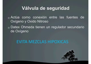 Válvula de seguridad
    Actúa como conexión entre las fuentes de
     Oxígeno y Oxido Nitroso
    Datex Ohmeda tienen un regulador secundario
     de Oxígeno


        EVITA MEZCLAS HIPOXICAS 
 
