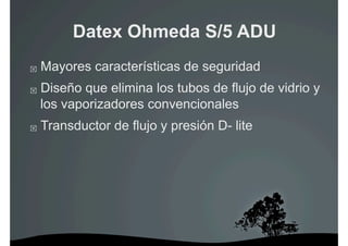 Datex Ohmeda S/5 ADU
    Mayores características de seguridad
    Diseño que elimina los tubos de flujo de vidrio y
     los vaporizadores convencionales
    Transductor de flujo y presión D- lite
 