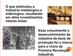 O que estimulou a
indústria metalúrgica e
siderúrgica, resultando
em altos investimentos
nessas áreas.
Esse crescimento e
desenvolvimento da
indústria de bens de
produção foi o marco
para o início da
Primeira Revolução
Industrial.
 