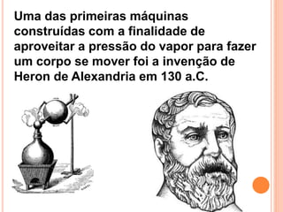 Uma das primeiras máquinas
construídas com a finalidade de
aproveitar a pressão do vapor para fazer
um corpo se mover foi a invenção de
Heron de Alexandria em 130 a.C.
 