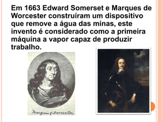 Em 1663 Edward Somerset e Marques de
Worcester construíram um dispositivo
que remove a água das minas, este
invento é considerado como a primeira
máquina a vapor capaz de produzir
trabalho.
 