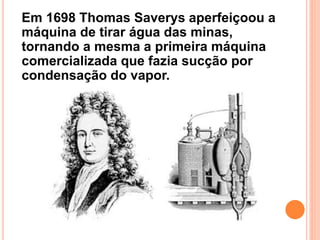 Em 1698 Thomas Saverys aperfeiçoou a
máquina de tirar água das minas,
tornando a mesma a primeira máquina
comercializada que fazia sucção por
condensação do vapor.
 