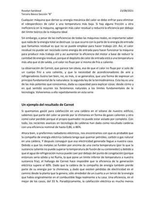 Roselyn Sandoval 23/08/2021
Tercero Básico Sección “B”
Cualquier máquina que derive su energía mecánica del calor se debe enfriar para eliminar
el «desperdicio» de calor a una temperatura más baja. Si hay alguna fricción u otra
ineficiencia en la máquina, agregarán más calor residual y reducirá la eficiencia por debajo
del límite teórico de la máquina ideal.
Sin embargo, a pesar de las ineficiencias de todas las máquinas reales, es importante saber
que nada de la energía total se destruye. Lo que ocurre con la parte de la energía de entrada
que llamamos residual es que no se puede emplear para hacer trabajo útil. Así, el calor
residual no puede ser reciclado como energía de entrada para hacer funcionar la máquina
para producir más trabajo útil y así aumentar la eficiencia del motor a base de reducir la
cantidad de energía residual, porque el depósito de calor de entrada está a una temperatura
más alta que el de salida, y el calor no fluye por sí mismo de frío a caliente.
La observación de Carnot, que parece tan obvia, esa de que el calor no fluye por sí solo de
un cuerpo frío a uno caliente, y que la necesidad de acondicionadores de aire y
refrigeradores ilustra tan bien, no, es más, si se generaliza, que una forma de expresar un
principio fundamental de la naturaleza: la segunda ley de la termodinámica. Esta ley es una
de las más potentes que conocemos, dada su capacidad para explicar cosas: desde cómo y
en qué sentido ocurren los fenómenos naturales a los límites fundamentales de la
tecnología. Volveremos a ella repetidamente en esta serie.
Un ejemplo del resultado de Carnot
Si quemamos gasóil para calefacción en una caldera en el sótano de nuestro edificio,
sabemos que parte del calor se pierde por la chimenea en forma de gases calientes y otra
como calor perdido porque el propio quemador no puede estar aislado por completo. Con
todo, los recientes avances en tecnología de calderas han dado como resultado calderas
con una eficiencia nominal de hasta 0,86, o 86%.
Ahora bien, si preferimos radiadores eléctricos, nos encontramos con que es probable que
la compañía de energía eléctrica todavía tenga que quemar petróleo, carbón o gas natural
en una caldera, Y después conseguir que esa electricidad generada llegue a nuestra casa.
Debido a que los metales se funden por encima de una cierta temperatura (por lo que la
sustancia caliente no puede superar la temperatura de fusión de su contenedor) y debido a
que el agua de refrigeración nunca puede caer por debajo del punto de congelación (porque
entonces sería sólida y no fluiría, lo que pone un límite inferior de temperatura a nuestra
sustancia fría), el hallazgo de Carnot hace imposible que la eficiencia de la generación
eléctrica supere el 60%. Dado que la caldera de la compañía de energía también pierde
parte de su energía por la chimenea, y dado que existen pérdidas de electricidad en el
camino desde la planta que la genera, sólo alrededor de un cuarto a un tercio de la energía
que había originalmente en el combustible llega realmente a tu casa. Una eficiencia, en el
mejor de los casos, del 33 %. Paradójicamente, la calefacción eléctrica es mucho menos
 
