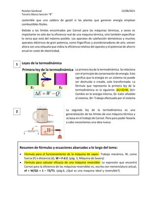 Roselyn Sandoval 23/08/2021
Tercero Básico Sección “B”
sostenible que una caldera de gasóil si las plantas que generan energía emplean
combustibles fósiles.
Debido a los límites encontrados por Carnot para las máquinas térmicas, a veces es
importante no sólo dar la eficiencia real de una máquina térmica, sino también especificar
lo cerca que está del máximo posible. Los aparatos de calefacción domésticos y muchos
aparatos eléctricos de gran potencia, como frigoríficos y acondicionadores de aire, vienen
ahora con una etiqueta que indica la eficiencia relativa del aparato y el potencial de ahorro
anual en coste de electricidad.
Leyes de la termodinámica
La primera ley de la termodinámica. Se relaciona
con el principio de conservación de energía. Esto
significa que la energía en un sistema no puede
ser destruida o creada, solo transformada. La
fórmula que representa la primera ley de la
termodinámica es la siguiente: ΔU=Q+W, ΔU=
Cambio en la energía interna, Q= Calor añadido
al sistema, W= Trabajo efectuado por el sistema
La segunda ley de la termodinámica es una
generalización de los límites de una máquina térmica y
se basa en el trabajo de Carnot. Pero para poder llevarla
a cabo necesitamos una idea nueva.
2
1
Resumen de fórmulas y ecuaciones abarcadas a lo largo del tema:
• Fórmula para el funcionamiento de la máquina de vapor: Trabajo mecánico, W, como
fuerza (F) x distancia (d), W = F·d.2. (pág. 3, Máquina de Savery)
• Fórmula para calcular eficacia de una máquina reversible: La expresión que encontró
Carnot para la eficiencia de las máquinas reversibles es, escrita con nomenclatura actual,
ef = W/Q1 = 1 – T2/T1. (pág.6, ¿Qué es una maquina ideal y reversible?) absoluta, las
mediciones de temperatura son iguales a las temperaturas (t) en la escala Celsius (°C) más
273. No se usa signo de grado, °, para grados Kelvin, el símbolo utilizado es K. Por tanto, el
agua se congela a T = 273 K y cuando T = 0 K hablamos de cero absoluto. Ya explicaremos
el origen de esta escala más adelante en la serie.
na argumentación a la que, por su simplicidad, importancia y valor formativo, dedicaremos
una anotación específica.
 