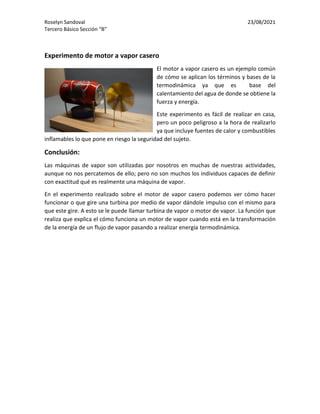 Roselyn Sandoval 23/08/2021
Tercero Básico Sección “B”
Experimento de motor a vapor casero
El motor a vapor casero es un ejemplo común
de cómo se aplican los términos y bases de la
termodinámica ya que es base del
calentamiento del agua de donde se obtiene la
fuerza y energía.
Este experimento es fácil de realizar en casa,
pero un poco peligroso a la hora de realizarlo
ya que incluye fuentes de calor y combustibles
inflamables lo que pone en riesgo la seguridad del sujeto.
Conclusión:
Las máquinas de vapor son utilizadas por nosotros en muchas de nuestras actividades,
aunque no nos percatemos de ello; pero no son muchos los individuos capaces de definir
con exactitud qué es realmente una máquina de vapor.
En el experimento realizado sobre el motor de vapor casero podemos ver cómo hacer
funcionar o que gire una turbina por medio de vapor dándole impulso con el mismo para
que este gire. A esto se le puede llamar turbina de vapor o motor de vapor. La función que
realiza que explica el cómo funciona un motor de vapor cuando está en la transformación
de la energía de un flujo de vapor pasando a realizar energía termodinámica.
 