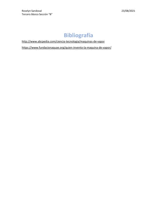 Roselyn Sandoval 23/08/2021
Tercero Básico Sección “B”
Bibliografía
http://www.abcpedia.com/ciencia-tecnologia/maquinas-de-vapor
https://www.fundacionaquae.org/quien-invento-la-maquina-de-vapor/
 