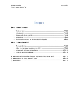 Roselyn Sandoval 23/08/2021
Tercero Básico Sección “B”
ÍNDICE
Título “Motor a vapor”
• Motor a vapor ……………………………………………………………………………………………… PÁG.3
• Introducción ……………………………………………………………………………………………….. PÁG.3
• Máquina de Savery (1698) ………………………………………………………………………….. PÁG.4
• James Watt ……………………………………………………………………………….………………… PÁG.5
• Su influencia y huella en la historia de la industria …….………………………………… PÁG.6
Título “Termodinámica”
• Termodinámica …………………………………………………………………………………………... PÁG.8
• ¿Qué es una máquina ideal y reversible? ……………………………………………………...PÁG.8
• Un ejemplo del resultado de Carnot ………………………………………………………….. PÁG.10
• Leyes de la termodinámica ………………………………………………………………………… PÁG.11
a) Resumen de fórmulas y ecuaciones abarcadas a lo largo del tema ………….……..… PÁG.11
b) Experimento de motor a vapor casero ……………………………………………….………..….. PÁG.12
c) Bibliografía ……………………………………………………………………………………………….……... PÁG.13
 