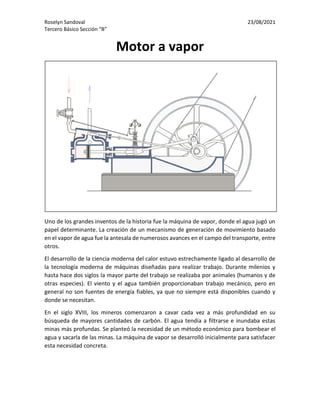 Roselyn Sandoval 23/08/2021
Tercero Básico Sección “B”
Motor a vapor
Uno de los grandes inventos de la historia fue la máquina de vapor, donde el agua jugó un
papel determinante. La creación de un mecanismo de generación de movimiento basado
en el vapor de agua fue la antesala de numerosos avances en el campo del transporte, entre
otros.
El desarrollo de la ciencia moderna del calor estuvo estrechamente ligado al desarrollo de
la tecnología moderna de máquinas diseñadas para realizar trabajo. Durante milenios y
hasta hace dos siglos la mayor parte del trabajo se realizaba por animales (humanos y de
otras especies). El viento y el agua también proporcionaban trabajo mecánico, pero en
general no son fuentes de energía fiables, ya que no siempre está disponibles cuando y
donde se necesitan.
En el siglo XVIII, los mineros comenzaron a cavar cada vez a más profundidad en su
búsqueda de mayores cantidades de carbón. El agua tendía a filtrarse e inundaba estas
minas más profundas. Se planteó la necesidad de un método económico para bombear el
agua y sacarla de las minas. La máquina de vapor se desarrolló inicialmente para satisfacer
esta necesidad concreta.
 