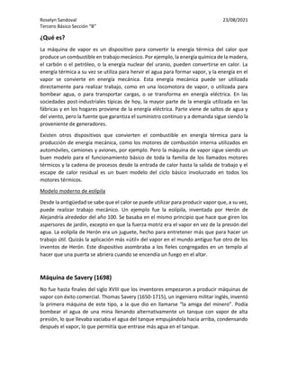 Roselyn Sandoval 23/08/2021
Tercero Básico Sección “B”
¿Qué es?
La máquina de vapor es un dispositivo para convertir la energía térmica del calor que
produce un combustible en trabajo mecánico. Por ejemplo, la energía química de la madera,
el carbón o el petróleo, o la energía nuclear del uranio, pueden convertirse en calor. La
energía térmica a su vez se utiliza para hervir el agua para formar vapor, y la energía en el
vapor se convierte en energía mecánica. Esta energía mecánica puede ser utilizada
directamente para realizar trabajo, como en una locomotora de vapor, o utilizada para
bombear agua, o para transportar cargas, o se transforma en energía eléctrica. En las
sociedades post-industriales típicas de hoy, la mayor parte de la energía utilizada en las
fábricas y en los hogares proviene de la energía eléctrica. Parte viene de saltos de agua y
del viento, pero la fuente que garantiza el suministro continuo y a demanda sigue siendo la
proveniente de generadores.
Existen otros dispositivos que convierten el combustible en energía térmica para la
producción de energía mecánica, como los motores de combustión interna utilizados en
automóviles, camiones y aviones, por ejemplo. Pero la máquina de vapor sigue siendo un
buen modelo para el funcionamiento básico de toda la familia de los llamados motores
térmicos y la cadena de procesos desde la entrada de calor hasta la salida de trabajo y el
escape de calor residual es un buen modelo del ciclo básico involucrado en todos los
motores térmicos.
Modelo moderno de eolípila
Desde la antigüedad se sabe que el calor se puede utilizar para producir vapor que, a su vez,
puede realizar trabajo mecánico. Un ejemplo fue la eolípila, inventada por Herón de
Alejandría alrededor del año 100. Se basaba en el mismo principio que hace que giren los
aspersores de jardín, excepto en que la fuerza motriz era el vapor en vez de la presión del
agua. La eolípila de Herón era un juguete, hecho para entretener más que para hacer un
trabajo útil. Quizás la aplicación más «útil» del vapor en el mundo antiguo fue otro de los
inventos de Herón. Este dispositivo asombraba a los fieles congregados en un templo al
hacer que una puerta se abriera cuando se encendía un fuego en el altar.
Máquina de Savery (1698)
No fue hasta finales del siglo XVIII que los inventores empezaron a producir máquinas de
vapor con éxito comercial. Thomas Savery (1650-1715), un ingeniero militar inglés, inventó
la primera máquina de este tipo, a la que dio en llamarse “la amiga del minero”. Podía
bombear el agua de una mina llenando alternativamente un tanque con vapor de alta
presión, lo que llevaba vaciaba el agua del tanque empujándola hacia arriba, condensando
después el vapor, lo que permitía que entrase más agua en el tanque.
 